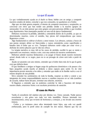 Lo que SÍ ayuda
Lo que verdaderamente ayuda en el duelo es llorar, hablar con un amigo y compartir
nuestros estados de ánimo, consolar y que nos consuelen, no quedarnos en el dolor.
Algo que sin duda genera empatía, el intento de compartir emociones y aceptación, es
conversar con otros que han tenido una pérdida similar a la nuestra (grupos de
autoayuda). Es un mito pensar que estos grupos son para personas débiles o que resultan
muy deprimentes; bien manejados pueden ser una red de apoyo fundamental.
Debemos reconocer la pérdida, admitirla y entenderla dentro de lo posible, ya que en
determinadas muertes, como el suicidio, hay piezas del rompecabezas que nunca
llegaremos a tener.
Algo fundamental es cultivar el afecto y amor mutuo. Los abrazos, caricias y besos de
una pareja siempre deben ser bienvenidos y nunca entenderlos como superficiales o
banales ante el dolor que se vive. Tampoco debemos sentir culpa por estar vivos y
disfrutar de ciertos placeres que la vida nos ofrece.
La terapia narrativa es muy útil en los casos de pérdida; escribir lo que se siente o
expresarlo con oraciones, música o arte, crea una catarsis de nuestros sentimientos.
Debemos admitir nuestras limitaciones y no juzgar el futuro desde nuestro momento
actual, donde todo se ve negro, pues no es un presagio de cómo será todo a partir de
ahora.
Ayuda ser paciente con uno mismo, entender que el dolor dura más de lo que la gente
cree que debería durar.
El que familiares o amigos se hagan cargo de quehaceres domésticos o de pasear a los
hijos pequeños ayuda mucho al doliente a darse espacio para sentir. Es de vital
importancia prestar atención a los niños y entender que nadie en la familia vuelve a ser el
mismo después de una pérdida.
Sirve entender los sentimientos de toda la familia, respetar su dolor y eximir a sus
integrantes de tomar responsabilidades nuevas o cambios mayores en su vida (cambios
de escuela, radicar fuera del país, terminar una relación, etcétera).
Si llegamos a entender que no podemos controlar la vida y hacemos del tiempo
nuestro aliado, estaremos frente a un excelente pronóstico de sanación.
El caso de María
Vuelta al consultorio del séptimo piso por décima vez. Estoy cansada. Nadie parece
escucharme y mis gritos son cada vez más inaudibles. Hemos intentado tres
inseminaciones, estoy que reviento de hormonas y consejos, y me invade una enorme
tristeza.
Carlos y yo teníamos cinco años intentando tener hijos, una sola vez quedé
embarazada, pero lo perdí antes de cumplir los dos meses. Dijeron que fue un
33
 