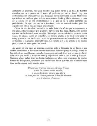embarazo sin embrión, pero para nosotros fue como perder a un hijo. Es horrible
escuchar que se expresen de él como el producto que no se formó. Hay una
deshumanización total dentro de esta búsqueda por la maternidad asistida. Qué bueno
que existen los médicos, pero podrían vernos como Carlos y María, no como el caso
de la señora de las mil inseminaciones a la que ya se le están acabando las
posibilidades. Sé que esto no va a funcionar, trato de comunicárselos, pero los
expertos son ellos y hay que seguir un protocolo.
Carlos ha sido increíble, ha cedido en todo, falta a la oficina por acompañarme a
mis citas, está preocupado por el dinero, pero no me dice nada. Bueno, solo anoche
que nos tocaba hacer el amor, me dijo: “Sabes qué: nunca creí decirlo pero me siento
usado, no amado. Como un semental”. Me rompió el alma o no sé si ya la tenía yo
rota y por eso no me había dado cuenta de que nuestro amor se ha vuelto una cuestión
de tiempos y calendarios preestablecidos. Lo extraño a él y me extraño a mí misma
pero, a pesar de todo, quiero ser mamá.
Así como en este caso, en muchas ocasiones, ante la búsqueda de un deseo o una
ilusión, empezamos a descuidar nuestras realidades, llámense pareja o trabajo. Parte de
la misión de un tanatólogo es expandir el panorama que suele tener una persona en duelo:
sólo ve lo que perdió o lo que no tiene y deja de ver todo lo que sí tiene y la rodea.
Nuestros afanes deben tener un límite, luchemos por ellos, pero si después de mucho
batallar no lo logramos, tendremos que sustituir esa ilusión por otra, que si bien no será
igual también puede nutrir nuestra alma.
Déjame que te preste mis ojos para que te veas
y veas las cosas a través de ellos,
y no con los lentes oscuros que ahora
tú traes puestos. Vamos juntos en la lancha, tú remas
y yo te alumbro el camino.
34
 