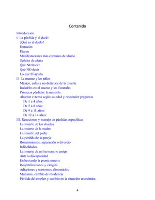 Contenido
Introducción
I. La pérdida y el duelo
¿Qué es el duelo?
Duración
Etapas
Manifestaciones más comunes del duelo
Señales de alerta
Qué NO hacer
Qué NO decir
Lo que SÍ ayuda
II. La muerte y los niños
México, cultura no didáctica de la muerte
Incluirlos en el suceso y los funerales
Primeras pérdidas: la mascota
Abordar el tema según su edad y responder preguntas
De 1 a 4 años:
De 5 a 8 años:
De 9 a 11 años:
De 12 a 14 años:
III. Reacciones y manejo de pérdidas específicas
La muerte de los abuelos
La muerte de la madre
La muerte del padre
La pérdida de la pareja
Rompimientos, separación o divorcio
Infidelidades
La muerte de un hermano o amigo
Ante la discapacidad
Enfrentando la propia muerte
Hospitalizaciones y cirugías
Adicciones y trastornos alimenticios
Mudanza, cambio de residencia
Pérdida del empleo y cambio en la situación económica
4
 