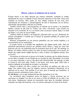 México, cultura no didáctica de la muerte
Premisa básica: si los niños detectan que estamos mintiendo, ocultando la verdad,
dulcificando las cosas o evadiendo el tema, buscarán respuestas en otro lado. Nunca más
confiarán en nosotros. Ellos suelen ser muy simples respecto de este tema, pero
culturalmente los excluimos y sobreprotegemos de todo lo relacionado con un deceso,
enfermedad, discapacidad o adicción en la familia.
También existen mitos y preconcepciones en relación con la muerte y los pequeños
tienden a pensar en ella como la “Calaca” que viene a llevárselos. Lejos estamos de
educarlos en la costumbre de ver a la muerte como un proceso natural, llegue a la edad
que llegue, y no como un suceso trágico.
¿Solemos hablar de destino o de desgracia? ¿Hacemos bien con eso? ¿Realmente los
estamos protegiendo o evitando que el manejo de pequeñas pérdidas los prepare para
pérdidas mayores?
Debemos acompañarlos en este proceso guiándolos con una sonrisa empática y el
reconocimiento de sus sentimientos.
La propia muerte es la pérdida más significativa que alguien pueda sufrir. Antes de
enfrentarla generalmente pasamos por pérdidas menos fuertes y luego por otras más
dolorosas que nos van preparando para los momentos duros de la vida. Sin embargo, en
México, los adultos solemos excluir a los niños de todo lo relacionado con la muerte, los
rituales que según nuestra religión llevemos a cabo, el duelo y las lágrimas mismas. Esto
es un error.
Al momento de sobrevenir un deceso en la familia, lo primero que los adultos hacemos
con los niños es pedirle a la otra familia que se encargue de ellos, llevándolos a la escuela
y a sus clases especiales, y que su vida siga lo más normal posible. Sin embargo, ya nada
es normal ni será como antes. Puede y será bueno, pero nunca igual. Sobre todo si
estamos hablando de la pérdida de un padre o un hermano.
Después se platica con ellos y aunque nos vean llorar, les pedimos que ellos no lo
hagan. Nos sienten tristes, pero les negamos nuestros sentimientos bloqueando así la
expresión de los suyos. Esto también es un error, pues el mensaje que mandamos, al
expresar nuestros sentimientos frente a ellos, es:
Se vale llorar, y eso es algo fundamental que debe aprenderse en la vida.
Les inventamos ideas románticas acerca de lugares y futuras promesas que no
conocemos en realidad. Con ello no me cierro a la idea de hablarles de un cielo o una
vida eterna. Simplemente, además de transmitirles estas ideas de eternidad, debemos
responder sus dudas del momento, si no, no estamos educando en el tema de la muerte.
41
 
