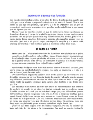 Incluirlos en el suceso y los funerales
Los expertos recomiendan notificar a los niños del deceso lo antes posible, decirles qué
es lo que vamos a hacer y preguntarles si quieren o no asistir al funeral. Ellos se dan
cuenta de que algo está pasando, algo grave, y si no les explicamos qué es, por un
pensamiento omnipotente, empiezan a creer que ellos son los culpables de lo que sucede
y de las lágrimas que ven.
Muchas veces las muertes ocurren sin que los niños hayan tenido oportunidad de
despedirse, de cerrar el círculo de la relación que tenían con esa persona y quieren verla
por última vez. Sé que esto puede sonar muy a contracultura para muchos, pero el ver el
cuerpo dentro de una caja, lejos de traumar o angustiar a los pequeños, algunas veces los
tranquiliza, pues ven al ser querido en paz, con expresión tranquila; y si lo vieron sufrir
una larga enfermedad, se dan cuenta de que en la muerte ya no hay dolor físico.
El padre de Martín
Era un chico de 12 años quien había vivido los dos últimos años el cáncer de su padre,
viéndolo con terribles dolores en las rodillas y siendo él quien siempre se encargaba de
llevarle el cojín eléctrico para que el calor aliviara un poco su malestar. Frente al ataúd
de su padre y al verlo al fin libre de tal sufrimiento, le comentó a su madre: “Mamá,
mi papá ya no va a necesitar de su cojín eléctrico, ¿verdad?”.
Ver el cuerpo de alguien en un ataúd nos mete de lleno en la realidad. Es fuerte, pero
ahorra tiempo de incredulidad ante lo ocurrido. Esto debe ser únicamente si el niño o la
niña lo desean; jamás forzarlos a ello.
Otra consideración importante: debemos tener mucho cuidado de no decirles que está
dormidito, pero que ya no va a despertar jamás. La muerte y el sueño son dos estados
muy diferentes y esta confusión hace que los niños sientan terror de irse a la cama, pues
tienen miedo de quedarse dormidos para siempre ellos también o sus demás seres
queridos.
Los trastornos en los hábitos de sueño son una de las manifestaciones más comunes
de un duelo no resuelto en los niños. Lo ideal es explicarles que sí, en efecto, parece
dormido, pero que no lo está, que ese es solo su cuerpo que ya no utiliza ahora, pues se
ha transformado en pura energía que ya no está ahí. Como la imagen de un abrigo que se
guarda después del invierno, pues ya no va a usarse en verano. Lo que vemos ahí dentro
del féretro no es la persona en sí, es solo su materia imperfecta que ya no necesita más;
un cuerpo que amamos y que por ello damos un trato digno. Sin embargo, existe una
llama o una energía interior que no se queda atrapada en ningún tipo de caja.
Quiero en este libro respetar todos los credos y religiones. Por ello no ahondaré en
ideas del cielo, la vida eterna o la reencarnación. Sea cual sea nuestra inclinación
42
 
