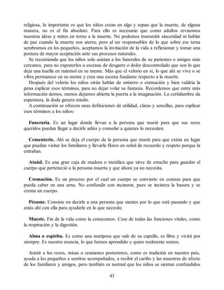 religiosa, lo importante es que los niños crean en algo y sepan que la muerte, de alguna
manera, no es el fin absoluto. Para ello es necesario que como adultos revisemos
nuestras ideas y mitos en torno a la muerte. No podemos transmitir sinceridad ni hablar
de paz cuando la muerte nos aterra; pero al ser responsables de lo que sobre ese tema
sembramos en los pequeños, aceptamos la invitación de la vida a reflexionar y tomar una
postura de mayor aceptación ante sus procesos naturales.
Se recomienda que los niños solo asistan a los funerales de su parientes o amigos más
cercanos, para no exponerlos a escenas de desgarre o dolor descontrolado que son lo que
deja una huella en mármol en su mente. Más que el velorio en sí, lo que ahí se vive o se
vibra permanece en su mente y crea una escena fundante respecto a la muerte.
Después del velorio los niños oirán hablar de entierro o cremación y bien valdría la
pena explicar esos términos, para no dejar volar su fantasía. Recordemos que entre más
información demos, menos dejamos abierta la puerta a la imaginación. La certidumbre da
esperanza, la duda genera miedo.
A continuación se ofrecen unas definiciones de utilidad, claras y sencillas, para explicar
esos términos a los niños:
Funeraria. Es un lugar donde llevan a la persona que murió para que sus seres
queridos puedan llegar a decirle adiós y consolar a quienes lo necesiten.
Cementerio. Ahí se deja el cuerpo de la persona que murió para que exista un lugar
que puedan visitar los familiares y llevarle flores en señal de recuerdo y respeto porque la
extrañan.
Ataúd. Es una gran caja de madera o metálica que sirve de estuche para guardar el
cuerpo que perteneció a la persona muerta y que ahora ya no necesita.
Cremación. Es un proceso por el cual un cuerpo se convierte en cenizas para que
pueda caber en una urna. No confundir con incinerar, pues se incinera la basura y se
crema un cuerpo.
Pésame. Consiste en decirle a una persona que sientes por lo que está pasando y que
estás ahí con ella para ayudarle en lo que necesite.
Muerte. Fin de la vida como la conocemos. Cese de todas las funciones vitales, como
la respiración y la digestión.
Alma o espíritu. Es como una mariposa que sale de su capullo, es libre y vivirá por
siempre. Es nuestra esencia, lo que hemos aprendido y quien realmente somos.
Asistir a los rezos, misas o reuniones posteriores, como es tradición en nuestro país,
ayuda a los pequeños a sentirse acompañados, a recibir el cariño y las muestras de afecto
de los familiares y amigos, pero también es normal que los niños se sientan confundidos
43
 