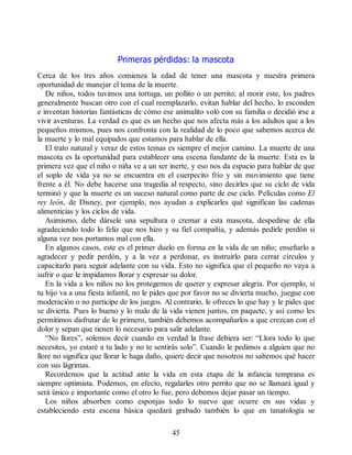Primeras pérdidas: la mascota
Cerca de los tres años comienza la edad de tener una mascota y nuestra primera
oportunidad de manejar el tema de la muerte.
De niños, todos tuvimos una tortuga, un pollito o un perrito; al morir este, los padres
generalmente buscan otro con el cual reemplazarlo, evitan hablar del hecho, lo esconden
e inventan historias fantásticas de cómo ese animalito voló con su familia o decidió irse a
vivir aventuras. La verdad es que es un hecho que nos afecta más a los adultos que a los
pequeños mismos, pues nos confronta con la realidad de lo poco que sabemos acerca de
la muerte y lo mal equipados que estamos para hablar de ella.
El trato natural y veraz de estos temas es siempre el mejor camino. La muerte de una
mascota es la oportunidad para establecer una escena fundante de la muerte. Esta es la
primera vez que el niño o niña ve a un ser inerte, y eso nos da espacio para hablar de que
el soplo de vida ya no se encuentra en el cuerpecito frío y sin movimiento que tiene
frente a él. No debe hacerse una tragedia al respecto, sino decirles que su ciclo de vida
terminó y que la muerte es un suceso natural como parte de ese ciclo. Películas como El
rey león, de Disney, por ejemplo, nos ayudan a explicarles qué significan las cadenas
alimenticias y los ciclos de vida.
Asimismo, debe dársele una sepultura o cremar a esta mascota, despedirse de ella
agradeciendo todo lo feliz que nos hizo y su fiel compañía, y además pedirle perdón si
alguna vez nos portamos mal con ella.
En algunos casos, este es el primer duelo en forma en la vida de un niño; enseñarlo a
agradecer y pedir perdón, y a la vez a perdonar, es instruirlo para cerrar círculos y
capacitarlo para seguir adelante con su vida. Esto no significa que el pequeño no vaya a
sufrir o que le impidamos llorar y expresar su dolor.
En la vida a los niños no los protegemos de querer y expresar alegría. Por ejemplo, si
tu hijo va a una fiesta infantil, no le pides que por favor no se divierta mucho, juegue con
moderación o no participe de los juegos. Al contrario, le ofreces lo que hay y le pides que
se divierta. Pues lo bueno y lo malo de la vida vienen juntos, en paquete, y así como les
permitimos disfrutar de lo primero, también debemos acompañarlos a que crezcan con el
dolor y sepan que tienen lo necesario para salir adelante.
“No llores”, solemos decir cuando en verdad la frase debiera ser: “Llora todo lo que
necesites, yo estaré a tu lado y no te sentirás solo”. Cuando le pedimos a alguien que no
llore no significa que llorar le haga daño, quiere decir que nosotros no sabemos qué hacer
con sus lágrimas.
Recordemos que la actitud ante la vida en esta etapa de la infancia temprana es
siempre optimista. Podemos, en efecto, regalarles otro perrito que no se llamará igual y
será único e importante como el otro lo fue, pero debemos dejar pasar un tiempo.
Los niños absorben como esponjas todo lo nuevo que ocurre en sus vidas y
estableciendo esta escena básica quedará grabado también lo que en tanatología se
45
 