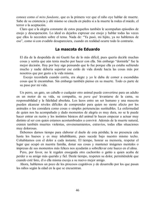 conoce como el mito fundante, que es la primera vez que el niño oye hablar de muerte.
Sabe de su existencia y ahí mismo se cincela en piedra si a la muerte la rodea el miedo, el
terror o la aceptación.
Claro que a la alegría constante de estos pequeños también le acompañan episodios de
enojo y desesperación. Lo ideal es dejarlos expresar ese enojo y hablar todas las veces
que ellos lo necesiten sobre el tema. Nada de: “Ya pasó, mi hijito, ya no hablemos de
eso”, como si con evadirlo desapareciera, cuando en realidad ocurre todo lo contrario.
La mascota de Eduardo
El día de la despedida de mi Guetti fue de lo más difícil, pues quería decirle muchas
cosas y sentía que aún tenía mucho por hacer con ella. Sin embargo “dormirla” fue la
mejor decisión. Hoy por hoy sigo pensando que lo fue porque ella ya estaba sufriendo
mucho y nadie debería soportar ese estilo de vida donde hacía las cosas más por
nosotros que por gusto a la vida misma.
Escojo recordarla cuando corría, era alegre y yo le daba de comer a escondidas
cosas que le encantaban. Sin embargo también pienso en su muerte. Todo es parte de
su paso por mi vida.
Un perro, un gato, un caballo o cualquier otro animal puede convertirse para un adulto
en un motor de su vida, su compañía, su para qué levantarse de la cama, su
responsabilidad y la fidelidad absoluta. Los lazos entre un ser humano y una mascota
pueden alcanzar niveles difíciles de comprender para quien no siente afecto por los
animales o los considera como cosas o simples pertenencias sustituibles. La enfermedad
de quien nos ha acompañado y dado momentos de alegría es muy dura, no se le puede
hacer entrar en razón y los instintos básicos del animal lo hacen empezar a actuar muy
distinto al ser con quien estamos acostumbrados a convivir. Además de la muerte natural,
existen también muertes violentas, envenenamientos, extravíos, todas ellas situaciones
muy dolorosas.
Debemos darnos tiempo para elaborar el duelo de esta pérdida; la no presencia cala
hasta los huesos y es muy inhabilitante, pues sucede bajo nuestro mismo techo.
Cohabitamos con el dolor a cada instante. El tiempo, honrar su memoria, respetar el
lugar que ocupó en nuestra familia, donar sus cosas y mantener imágenes mentales o
impresas de sus momentos más felices nos ayudarán a sobrellevar este hueco en el alma.
Pero, por favor, no le regalen enseguida otro cachorrito o gatito a quien acaba de
perder a su amigo más querido y fiel. Denle tiempo, respeten su dolor, permitiéndole que
cuando esté listo, él o ella misma escoja a su nuevo mejor amigo.
Ahora, hablemos un poco de los procesos cognitivos y de desarrollo por los que pasan
los niños según la edad en la que se encuentran.
46
 