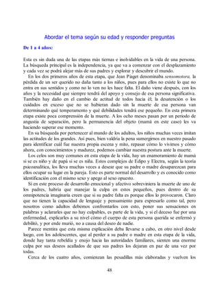 Abordar el tema según su edad y responder preguntas
De 1 a 4 años:
Esta es sin duda una de las etapas más tiernas e inolvidables en la vida de una persona.
La búsqueda principal es la independencia, ya que va a comenzar con el desplazamiento
y cada vez se podrá alejar más de sus padres y explorar y descubrir el mundo.
En los dos primeros años de esta etapa, que Jean Piaget denominaba sensomotora, la
pérdida de un ser querido no daña tanto a los niños, pues para ellos no existe lo que no
entra en sus sentidos y como no lo ven no les hace falta. El daño viene después, con los
años y la necesidad que siempre tendrá del apoyo y consejo de esa persona significativa.
También hay daño en el cambio de actitud de todos hacia él; la desatención o los
cuidados en exceso que no se hubieran dado sin la muerte de esa persona van
determinando qué temperamento y qué debilidades tendrá ese pequeño. En esta primera
etapa existe poca comprensión de la muerte. A los ocho meses pasan por un periodo de
angustia de separación, pero la permanencia del objeto (mamá en este caso) les va
haciendo superar ese momento.
En su búsqueda por pertenecer al mundo de los adultos, los niños muchas veces imitan
las actitudes de los grandes. Así pues, bien valdría la pena sumergirnos en nuestro pasado
para identificar cuál fue nuestra propia escena y mito, repasar cómo lo vivimos y cómo
ahora, con conocimientos y madurez, podemos cambiar nuestra postura ante la muerte.
Los celos son muy comunes en esta etapa de la vida, hay un enamoramiento de mamá
si se es niño y de papá si se es niña. Estos complejos de Edipo y Electra, según la teoría
psicoanalítica, los lleva muchas veces a desear que su padre o madre desaparezcan para
ellos ocupar su lugar en la pareja. Esto es parte normal del desarrollo y es conocido como
identificación con el mismo sexo y apego al sexo opuesto.
Si en este proceso de desarrollo emocional y afectivo sobreviniera la muerte de uno de
los padres, habría que manejar la culpa en estos pequeños, pues dentro de su
omnipotencia imaginaria creen que si su padre falta es porque ellos lo provocaron. Claro
que no tienen la capacidad de lenguaje y pensamiento para expresarlo como tal, pero
nosotros como adultos debemos confrontarlos con esto, poner sus sensaciones en
palabras y aclararles que no hay culpables, es parte de la vida, y si el deceso fue por una
enfermedad, explicarles a su nivel cómo el cuerpo de esta persona querida se enfermó y
debilitó, y por ende murió, no a causa del deseo de nadie.
Parece mentira que esta misma explicación deba llevarse a cabo, en otro nivel desde
luego, con los adolescentes, que al perder a su padre o madre en esta etapa de la vida,
donde hay tanta rebeldía y enojo hacia las autoridades familiares, sienten una enorme
culpa por sus deseos acallados de que sus padres los dejaran en paz de una vez por
todas.
Cerca de los cuatro años, comienzan las pesadillas más elaboradas y vuelven los
48
 