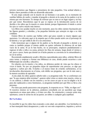 terrores nocturnos que llegaron a presentarse de más pequeños. Una actitud abierta y
límites claros permiten al niño un desarrollo adecuado.
Si esta etapa coincide con la muerte de un hermano o un padre, no es momento de
cambiar hábitos de sueño y mandar al pequeño a dormir en la cama de los padres o en la
misma que otro hermano. Es tiempo de reforzar que su casa es un lugar seguro y no hay
por qué temer. Recordemos aquí lo que se expuso en la introducción acerca de no
decirles a los niños que la muerte es como dormir, porque lógicamente el miedo a cerrar
los ojos se vuelve mucho más intenso.
Los libros nos ayudan mucho en este momento, pues los niños sienten fascinación por
las figuras grandes y coloridas, y las pequeñas historias que semejen en algo a su vida
cotidiana.
Existen libros de cuentos que hablan sobre qué pasa cuando se muere alguien que
queremos. Lo relevante aquí es la empatía que el chico pueda sentir con el personaje de
la historia y ver qué salida le dio él a sus emociones.
Cabe mencionar que si alguno de los padres se ha llevado al pequeño a dormir a su
cama es también porque el mismo adulto no quiere enfrentar lo doloroso de un lado
vacío de la cama. Si ya lo han hecho, no se preocupen, empiecen paulatinamente a
regresar al niño o niña a su cama, primero los fines de semana, luego desde el viernes y
así, poco a poco, hasta que dormir en el lecho paterno se convierta en lo extraordinario y
no en la norma.
Recomiendo ampliamente acudir a librerías especializadas para niños, solicitar libros de
estos temas y empezar a formar una biblioteca en casa, donde pueda recurrirse a esta
biblioterapia tan sencilla y educativa.
En relación con la muerte y los niños, no debemos perder de vista que los chicos sí
viven el duelo. No por ser pequeños dejan de experimentar este proceso, es algo que
registran y sufren por ello. Evitarles o al menos tratar de evitarles sufrimientos, al no
involucrarlos directamente en el tema, solo inhibe sus preguntas, que son lo más sano y
la manera socrática de aprender.
A esta edad, los niños quieren saberlo todo y se preguntan todo. No se conforman con
que “lo que empieza debe terminar”, quieren saber cómo se siente estar muerto, cómo se
ve un cadáver, a dónde van los muertos y en los casos en que se use la religión o la fe
para dar explicación a estos fenómenos, se preguntan también por qué Dios se lleva a las
personas.
Por dura que pueda parecernos esta pregunta, la respuesta no es: “Niña, no digas eso”.
Si nosotros mismos no la sabemos, podemos consultarla con un sacerdote que tenga
experiencia en misas para niños y el trato con ellos. Su orientación y consejo serán muy
oportunos, como lo serían los de un pastor, un rabino o cualquier guía espiritual.
De 5 a 8 años:
Es increíble lo que los niños han avanzado a esta edad, son adorables. Los berrinches (si
se han manejado bien) desaparecen y cada vez son más cooperativos, inquietos y activos
49
 