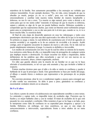 miembros de la familia. Son sumamente perceptibles a los mensajes no verbales que
solemos transmitirles. Si por ejemplo decimos: “No, mi vida, estoy tranquila de que tu
abuelito ya murió, porque ya no va a sufrir”, pero nos ven llorar, ausentarnos
emocionalmente y cambiar toda nuestra rutina familiar de manera inexplicable y
dolorosa, no nos lo van a creer. “La muerte es algo natural, pero vente a dormir a mi
cama para que no me sienta solita” transmite el mensaje de que la muerte es dolorosa,
separa y además es algo de lo que no puede hablarse mucho. Debemos ayudarles a
comprender que las separaciones duelen, que existe un binomio amor-sufrimiento porque
quien ama se compromete y eso es dar una parte de ti al otro que, cuando se va, te va a
hacer mucha falta. La ausencia duele.
Al final de esta etapa de desarrollo aparecen en casa los videojuegos y todos esos
pasatiempos electrónicos que dan una idea equivocada a los niños de lo que es la muerte.
En primera se juega a matar, lo cual debería de cuestionarse por el nivel de agresión en
nuestra sociedad y en segunda se le da un carácter de reversible a la muerte. Acabé
contigo, pero el siguiente encuentro lo empiezo de nuevo y ahí estás. En la vida real no
puede simplemente reiniciarse el juego. La muerte es definitiva e irreversible.
Los medios de comunicación son otra vía por la cual los niños se enteran de la muerte.
Los noticieros están llenos de ella y es imposible tratar de protegerlos de cualquier noticia
que implique muerte o destrucción. Es mejor escuchar sus dudas e inquietudes, darles
definiciones de las palabras que ellos escucharán y que tal vez son nuevas en su
vocabulario: secuestro, abuso, crimen organizado, etcétera.
Un niño que guarda silencio ante la muerte de un familiar no es que no le haya
afectado el acontecimiento, es tal vez que está asustado y hay que invitarlo a hablar al
respecto.
Existen muchas técnicas para que el niño o la niña se sienta en confianza y pueda ir
hablando de lo que le preocupa o duele. Esto generalmente se hace por medio del juego,
el dibujo o usando títeres o muñecos que representen a los personajes de su propia
familia.
No conviene presionar, alzar la voz o condicionar regalos o paseos para conseguir que
el niño ventile sus emociones. Se debe ir paso a paso, ganándose su confianza y
mostrándole verdadero interés en su situación.
De 9 a 11 años:
Los chicos a punto de entrar a la adolescencia son especialmente sensibles a estos temas.
Lo entienden y captan todo, es imposible tratar de ocultarles algo. Pareciera que lo
huelen y es mejor hablarles claro y con la verdad. El tratar de excluirlos de lo que está
pasando les crea ansiedad y confusión. Ellos resienten el que se les haga a un lado, pues
lo interpretan como falta de confianza en su capacidad para integrarse y apoyar a la
familia. Debemos, sin embargo, ser muy cautelosos, ya que es una etapa de
autoconocimiento e introversión, especialmente frente a otros adultos de no tanta
confianza.
50
 