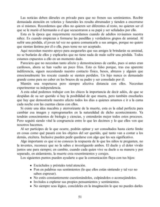 Las noticias deben dárseles en privado para que no frenen sus sentimientos. Recibir
demasiada atención en velorios y funerales les resulta abrumador y tienden a encerrarse
en sí mismos. Recordemos que ellos no quieren ser diferentes al resto, no quieren ser el
que se le murió el hermanito o el que secuestraron a su papá y ser señalados por ello.
Esta es la época que mayormente recordamos cuando de adultos revisamos nuestra
niñez. Es cuando empiezan a formarse las pandillas y verdaderos grupos de amistad. Al
sufrir una pérdida, el joven tal vez no quiera comunicarlo a sus amigos, porque no quiere
que sientan lástima por él o ella, pues teme no ser aceptado.
Aquí necesitan nuestro apoyo para asegurarles que sus amigos le brindarán su amistad,
no se burlarán de ellos y explicarles que no tiene nada de malo sufrir una pérdida. Todos
estamos expuestos a ello en un momento dado.
Pareciera que no necesitan tanto afecto y demostraciones de cariño, pues si antes eran
cariñosos, ahora se han vuelto un poco fríos. Esto es falso porque, tras esa aparente
indiferencia, siguen necesitando nuestro contacto físico, besos, abrazos y alguien que
emocionalmente los rescate cuando se sienten perdidos. Un hijo nunca es demasiado
grande como para no caber en los brazos de su padre y ser consolado por él.
Mantén una respetuosa pero siempre afectiva distancia con ellos. Necesitan
experimentar su independencia.
A esta edad podemos trabajar con los chicos la importancia de decir adiós, de que se
despidan de su ser querido si hay la posibilidad de que muera, pero también enseñarles
que hay que demostrarle nuestro afecto todos los días a quienes amamos e ir a la cama
cada noche con las cuentas claras con ellos.
Si existe una idea macabra y aterrorizante de la muerte, esta es la edad perfecta para
cambiar esa imagen y reprogramarlos en la naturalidad de dicho acontecimiento. Ya
tendrán conocimientos de biología y ciencias, y entenderán mejor todos estos procesos.
Pero seguirá siendo vital la congruencia entre lo que les decimos y lo que ellos ven que
nosotros hacemos.
Al ser partícipes de lo que ocurre, podrán opinar y ser consultados hasta cierto límite
en cosas como qué pasará con los objetos del ser querido, qué tanto van a contar a los
demás, etcétera. Inclusive pueden pedir quedarse con algo que les sea significativo.
Algo importante es que si no conoces la respuesta de lo que los niños te pregunten, no
la inventes, reconoce que no la sabes e investíguenlo ambos. El duelo y el dolor vivido
juntos une para siempre; en cambio, cuando cada quien vive su duelo a su manera y por
separado, en aislamiento, la muerte crea resentimientos y corajes.
Los siguientes puntos pueden ayudarte a que la comunicación fluya con tus hijos:
Escúchalos y préstales total atención.
Pon en palabras sus sentimientos (lo que ellos están sintiendo y tal vez no
saben expresar).
No estés constantemente cuestionándolos, culpándolos o aconsejándolos.
Invítalos a explorar sus propios pensamientos y sentimientos.
No siempre seas lógico, concédeles en la imaginación lo que no puedes darles
51
 