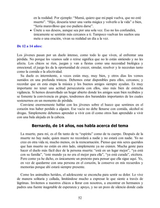 en la realidad. Por ejemplo: “Mamá, quiero que mi papá vuelva, que no esté
muerto”. “Hijo, desearía tener una varita mágica y volverlo a la vida” o bien,
“Sería maravilloso que eso pudiera darse”.
Únete a sus deseos, aunque sea por una sola vez. Eso no los confundirá,
únicamente se sentirán más cercanos a ti. Tampoco vuelvan los sueños una
meta o una oración, vivan su realidad un día a la vez.
De 12 a 14 años:
Los jóvenes pasan por un duelo intenso, como todo lo que viven, al enfrentar una
pérdida. No porque los veamos salir o reírse significa que no lo están sintiendo y no les
afecta. Los chicos se ríen, juegan y van a fiestas como una necesidad biológica y
emocional; el juego les da la oportunidad de crecer, simular, resolver y lo necesitan tanto
como la comida o la afectividad.
Su duelo es intermitente, a veces están muy, muy bien, y otros días los vemos
sumidos en una profunda tristeza. Debemos estar disponibles para ellos, cercanos; y
recordar que en esta etapa la música y los buenos amigos siempre ayudan. Es muy
importante no tener una actitud persecutoria con ellos, sino más bien de estrecha
vigilancia. Si hemos desarrollado un hogar abierto donde los amigos sean bien recibidos y
se fomente la convivencia en grupo, tendremos dos barandales importantes de los cuales
sostenernos en un momento de pérdida.
Conviene enormemente hablar con los jóvenes sobre el hueco que sentimos en el
corazón tras haber perdido a alguien. Ese vacío no debe llenarse con comida, alcohol ni
drogas. Simplemente debemos aprender a vivir con él como otros han aprendido a vivir
con una bala alojada en la cabeza.
Bernardo, de 14 años, nos habla acerca del tema
La muerte, para mí, es el fin tanto de tu “espíritu” como de tu cuerpo. Después de la
muerte no hay nada; quien muere no recordará a nadie y no estará con nadie. Yo no
creo en otra vida ni, mucho menos, en la reencarnación. Pienso que mis seres queridos
que han muerto no están en otro lado, simplemente ya no existen. Mucha gente para
hacer el duelo más fácil dice de la persona muerta: “está en un lugar mejor”, “ya está
con su familia”, “este mundo ya no era el mejor para ella”, “ya está curada”, etcétera.
Pero como ya he dicho, es únicamente un pretexto para pensar que ella sigue aquí. Yo,
en vez de quedarme con una persona en el corazón, la conservo en mis recuerdos y
memorias porque ahí estará siempre presente.
Como los animalitos heridos, el adolescente se enconcha para sentir su dolor. Lo vive
de manera solitaria y callada, limitándose mucho a expresar lo que siente a través de
lágrimas. Invitemos a nuestros chicos a llorar con nosotros, a encontrar en hermanos y
padres una fuente inagotable de esperanza y apoyo, y no un pozo de silencio donde cada
52
 