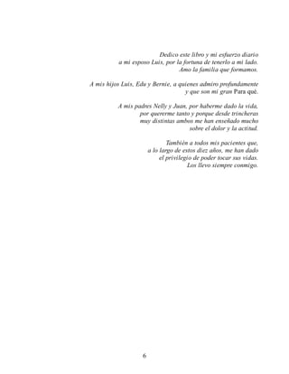 Dedico este libro y mi esfuerzo diario
a mi esposo Luis, por la fortuna de tenerlo a mi lado.
Amo la familia que formamos.
A mis hijos Luis, Edu y Bernie, a quienes admiro profundamente
y que son mi gran Para qué.
A mis padres Nelly y Juan, por haberme dado la vida,
por quererme tanto y porque desde trincheras
muy distintas ambos me han enseñado mucho
sobre el dolor y la actitud.
También a todos mis pacientes que,
a lo largo de estos diez años, me han dado
el privilegio de poder tocar sus vidas.
Los llevo siempre conmigo.
6
 