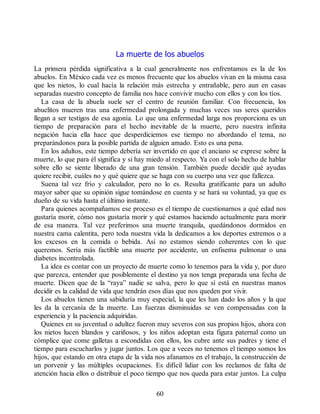La muerte de los abuelos
La primera pérdida significativa a la cual generalmente nos enfrentamos es la de los
abuelos. En México cada vez es menos frecuente que los abuelos vivan en la misma casa
que los nietos, lo cual hacía la relación más estrecha y entrañable, pero aun en casas
separadas nuestro concepto de familia nos hace convivir mucho con ellos y con los tíos.
La casa de la abuela suele ser el centro de reunión familiar. Con frecuencia, los
abuelitos mueren tras una enfermedad prolongada y muchas veces sus seres queridos
llegan a ser testigos de esa agonía. Lo que una enfermedad larga nos proporciona es un
tiempo de preparación para el hecho inevitable de la muerte, pero nuestra infinita
negación hacia ella hace que desperdiciemos ese tiempo no abordando el tema, no
preparándonos para la posible partida de alguien amado. Esto es una pena.
En los adultos, este tiempo debería ser invertido en que el anciano se exprese sobre la
muerte, lo que para él significa y si hay miedo al respecto. Ya con el solo hecho de hablar
sobre ello se siente liberado de una gran tensión. También puede decidir qué ayudas
quiere recibir, cuáles no y qué quiere que se haga con su cuerpo una vez que fallezca.
Suena tal vez frío y calculador, pero no lo es. Resulta gratificante para un adulto
mayor saber que su opinión sigue tomándose en cuenta y se hará su voluntad, ya que es
dueño de su vida hasta el último instante.
Para quienes acompañamos ese proceso es el tiempo de cuestionarnos a qué edad nos
gustaría morir, cómo nos gustaría morir y qué estamos haciendo actualmente para morir
de esa manera. Tal vez preferimos una muerte tranquila, quedándonos dormidos en
nuestra cama calentita, pero toda nuestra vida la dedicamos a los deportes extremos o a
los excesos en la comida o bebida. Así no estamos siendo coherentes con lo que
queremos. Sería más factible una muerte por accidente, un enfisema pulmonar o una
diabetes incontrolada.
La idea es contar con un proyecto de muerte como lo tenemos para la vida y, por duro
que parezca, entender que posiblemente el destino ya nos tenga preparada una fecha de
muerte. Dicen que de la “raya” nadie se salva, pero lo que sí está en nuestras manos
decidir es la calidad de vida que tendrán esos días que nos queden por vivir.
Los abuelos tienen una sabiduría muy especial, la que les han dado los años y la que
les da la cercanía de la muerte. Las fuerzas disminuidas se ven compensadas con la
experiencia y la paciencia adquiridas.
Quienes en su juventud o adultez fueron muy severos con sus propios hijos, ahora con
los nietos lucen blandos y cariñosos, y los niños adoptan esta figura paternal como un
cómplice que come galletas a escondidas con ellos, los cubre ante sus padres y tiene el
tiempo para escucharlos y jugar juntos. Los que a veces no tenemos el tiempo somos los
hijos, que estando en otra etapa de la vida nos afanamos en el trabajo, la construcción de
un porvenir y las múltiples ocupaciones. Es difícil lidiar con los reclamos de falta de
atención hacia ellos o distribuir el poco tiempo que nos queda para estar juntos. La culpa
60
 