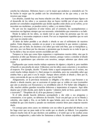 estorba las relaciones. Debemos hacer y ser lo mejor que podamos y entenderlo así: Yo
he hecho lo mejor que he podido con las circunstancias en las que estoy y con los
recursos que tengo.
Los abuelos, cuando hay una buena relación con ellos, son importantísimas figuras en
el desarrollo de los niños y su ausencia deja un hueco terrible por el que estos solo
pueden ser consolados asegurándoles que donde aquellos están ahora ya no sufren, ya no
necesitan sus medicinas, ya pueden correr y saltar, y se sienten felices.
No por eso les negaremos el estar tristes; por el contrario, los acompañaremos y
secaremos sus lágrimas siempre que sea necesario, reiterándoles que estaremos a su lado.
Desde la óptica de los niños, su miedo real es que todas las personas que les son
significativas y necesarias empiecen a morir. Por eso es importante repetirles que no será
así y que no estarán solos.
Al dolor de haber perdido a un abuelo o abuela se une el sufrimiento de nuestros
padres. Están dispersos, sumidos en su pesar y no comparten lo que sienten y piensan.
Entonces, por un lado, les decimos a los niños que todo está bien, que se tranquilicen y,
por otro, nos ven llorar por los rincones y presienten que la muerte no es todo lo que se
les ha dicho y hay un oscuro secreto escondido por ahí.
Tampoco se trata que como hijos neguemos o reprimamos nuestro dolor, sino que le
aclaremos al niño que lloramos por nosotros mismos, porque vamos a extrañar al abuelo
o abuela y quisiéramos que estuviera con nosotros, aunque sabemos que ahora está
mejor.
Explíquenles que cuesta mucho trabajo separarse de alguien y dejarlo ir, pero también
el hacerlo es una prueba de amor. Utilicemos con los niños casos concretos y no poéticos
al respecto. Por ejemplo, decirle: “Cuando fuiste a aquel campamento en el verano, me
costó mucho trabajo dejarte ir y lloré porque te extrañaba, pero me consolaba saber que
estabas bien y que para ti era lo mejor. Aunque ahora extrañe al abuelo y llore por él,
estoy convencida de que su ciclo terminó y que él está bien”.
Antiguamente, en la provincia mexicana se obligaba a los niños a que besaran a su
abuelo o abuela muerta, que se acercaran al cuerpo que se velaba en casa (costumbre
que aún se practica con frecuencia) y se arrodillaran ante él. Por haber sido obligados a
ello, muchos adultos guardan recuerdos dolorosos e impactantes al respecto. Aquí debe
dejarse que el niño decida, pero darle la opción: “¿Quieres darle un beso, quieres tocarlo
o acercarte?”. “Despídete de él, di lo que piensas y sientes”.
Si el niño decide hacerlo debemos acompañarlo y dar oído a sus preguntas y
comentarios; si no quiere, no debemos de forzarlo. Tocar esa piel que ya no es blanda y
calentita, sino rígida y fría, es un balde de agua helada, pero nos mete de lleno en la
realidad de que está muerto y pasado ese momento estamos listos para empezar nuestro
duelo.
Un consejo para estos casos: no minimice con sus niños la gravedad del abuelo, o no
les haga creer que no pasa nada ni les oculte que su abuelo ya falleció. Los pequeños
intuyen mucho más de lo que decimos con palabras y el sentir que se les ocultan cosas
activa su imaginación y salen todos los fantasmas a relucir. Se sienten culpables, piensan
61
 