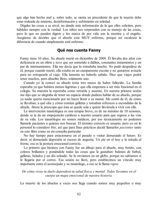 que algo han hecho mal y, sobre todo, se sienta un precedente de que la muerte debe
estar rodeada de misterio, desinformación y sufrimiento en soledad.
Dígales las cosas a su nivel, no dando más información de la que ellos soliciten, pero
hábleles siempre con la verdad. Los niños nos sorprenden con su manejo de las cosas,
pero lo que no pueden digerir y los marca de por vida son la mentira y el engaño.
Asegúrese de decirles que el abuelo está MUY enfermo, porque así recalcará la
diferencia de cuando simplemente está enfermo.
Qué nos cuenta Fanny
Fanny tiene 10 años. Su abuelo murió en diciembre de 2009. Él llevaba dos años con
deficiencia en un riñón y tuvo que ser sometido a diálisis, constantes tratamientos y un
par de internamientos. Ella me decía que lo extrañaba mucho. No pudo despedirse de
él, porque cuando murió, ella estaba en un campamento escolar y no quisieron avisarle
para no estropearle el viaje. Ella lamenta no haberlo sabido. Dice que viajes podrá
tener muchos, pero abuelito Beto, solamente uno.
Cuando yo la conocí su abuelo tenía tres meses de haber fallecido. La familia
esperaba ya que hubiera menos lágrimas y que ella empezara a ser más funcional en el
colegio. Su maestra la reportaba como retraída y ausente. En nuestra primera sesión
me dijo que se alegraba de tener un espacio donde pudiera hablar de su abuelo, porque
ya nadie quería mencionarlo por no hacer llorar a su mamá. Me contó de él, de cómo
se llevaban, a qué olía y cómo comían galletas y tomaban refrescos a escondidas de la
abuela. Ahora le preocupa que ésta se quede sola y quiere llevársela a vivir con ella.
La intervención tanatológica es una terapia breve, es de un máximo de 10 sesiones,
donde se le da un empujoncito cariñoso a nuestro usuario para que regrese a las vías
de su vida. Los tanatólogos no somos médicos, por eso técnicamente no podemos
llamarle pacientes a quienes nos buscan. El término correcto es usuario, pero yo en lo
personal lo considero frío, así que para fines prácticos decidí llamarlos pacientes tanto
en este libro como en mi consulta particular.
No hay tiempo para estacionarse en el pasado o visitar demasiado el futuro. Es
decir, ni demasiada depresión ni exceso de angustia. Un pie en el hoy y la mirada al
frente, esa es la postura emocional correcta.
Lo primero que hicimos con Fanny fue un dibujo para el abuelo, muy bonito, con
colores brillantes y poniéndole todas las cosas que le gustaban: balones de futbol,
galletas, helados y un día soleado. Se lo enviamos en un globo, porque no sabíamos si
le llegaría por el correo. Esa sesión no lloró, pero establecimos un vínculo muy
importante entre el aconsejado y su tanatólogo, a eso se le llama rapor.
De cómo vivas tu duelo dependerá tu salud física y mental. Todos llevamos en el
cuerpo un mapa emocional de nuestra historia.
La muerte de los abuelos a veces nos llega cuando somos muy pequeños o muy
62
 