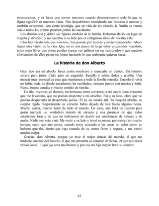 inconscientes, y es hasta que somos mayores cuando dimensionamos todo lo que su
figura significó en nuestras vidas. Nos descubrimos recordando sus historias o manías y
también evocamos, con cierta nostalgia, que en vida de los abuelos la familia se reunía
más o todos los primos pasaban juntos las navidades.
Los abuelos son y deben ser figuras símbolo de la familia. Debemos darles un lugar de
respeto y atención, y no hacerlos a un lado por el vertiginoso ritmo de nuestra vida.
Ellos han vivido más que nosotros, han pasado por buenas y malas temporadas. Ahora
tienen otra visión de la vida. Que no se nos pasen de largo estos estupendos maestros,
estos seres libres que ahora pueden sopear sus galletas sin ser censurados y que muchos
afortunados de ellos pasan sus horas haciendo lo que realmente quieren hacer.
La historia de don Alberto
Gran tipo era mi abuelo, hasta usaba sombrero y manejaba un clásico. Un hombre
severo pero justo. Culto pero no engreído. Sencillo y sabio, dulce y gruñón. Una
mezcla muy especial de esas que mantienen a toda la familia reunida. Cuando él vivía
no había duda de dónde pasaríamos las navidades, siempre juntos con música y baile.
Piano, buena comida y mucho sentido de familia.
Un día, mientras yo dormía, mi hermana entró corriendo a mi cuarto para avisarme
que me levantara, que no podían despertar a mi abuelito. Fui a su lado, claro que no
podían despertarlo ni despertaría jamás. Él ya no estaba ahí. Su boquita abierta, su
cuerpo rígido. Seguramente su corazón había dejado de latir hacía algunas horas.
Mucho correr, mucho llorar de todo el mundo. Un caos, una falta de respeto para
quien merecía un verdadero minuto de silencio y una promesa de que todos
estaríamos bien y de que no habríamos de desoír sus enseñanzas de valores y de
unión. Nadie me veía a mí. Me senté a su lado y tomé su mano, permanecí así mucho
tiempo, tanto que aún ahora, cuando estoy asustada o las cosas no salen como yo
hubiera querido, siento que sigo tomada de su mano firme y segura, y me siento
mucho mejor.
Gracias, don Alberto, porque yo tuve el mejor abuelo del mundo, el que me
traducía cuentos del francés, el que me prestaba su estuche de fichas, el que nos decía
chivos locos. El que yo amo muchísimo y por eso mi hijo mayor lleva su nombre.
63
 
