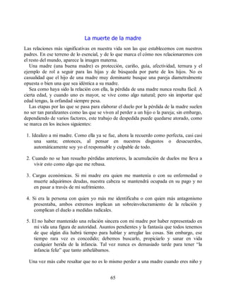 La muerte de la madre
Las relaciones más significativas en nuestra vida son las que establecemos con nuestros
padres. En ese terreno de lo esencial, y de lo que marca el cómo nos relacionaremos con
el resto del mundo, aparece la imagen materna.
Una madre (una buena madre) es protección, cariño, guía, afectividad, ternura y el
ejemplo de rol a seguir para las hijas y de búsqueda por parte de los hijos. No es
casualidad que el hijo de una madre muy dominante busque una pareja diametralmente
opuesta o bien una que sea idéntica a su madre.
Sea como haya sido la relación con ella, la pérdida de una madre nunca resulta fácil. A
cierta edad, y cuando uno es mayor, se vive como algo natural; pero sin importar qué
edad tengas, la orfandad siempre pesa.
Las etapas por las que se pasa para elaborar el duelo por la pérdida de la madre suelen
no ser tan paralizantes como las que se viven al perder a un hijo o la pareja; sin embargo,
dependiendo de varios factores, este trabajo de despedida puede quedarse atorado, como
se marca en los incisos siguientes:
1. Idealizo a mi madre. Como ella ya se fue, ahora la recuerdo como perfecta, casi casi
una santa; entonces, al pensar en nuestros disgustos o desacuerdos,
automáticamente soy yo el responsable y culpable de todo.
2. Cuando no se han resuelto pérdidas anteriores, la acumulación de duelos me lleva a
vivir esto como algo que me rebasa.
3. Cargas económicas. Si mi madre era quien me mantenía o con su enfermedad o
muerte adquirimos deudas, nuestra cabeza se mantendrá ocupada en su pago y no
en pasar a través de mi sufrimiento.
4. Si era la persona con quien yo más me identificaba o con quien más antagonismo
presentaba, ambos extremos implican un sobreinvolucramiento de la relación y
complican el duelo a medidas radicales.
5. El no haber mantenido una relación sincera con mi madre por haber representado en
mi vida una figura de autoridad. Asuntos pendientes y la fantasía que todos tenemos
de que algún día habrá tiempo para hablar y arreglar las cosas. Sin embargo, ese
tiempo rara vez es concedido; debemos buscarlo, propiciarlo y sanar en vida
cualquier herida de la infancia. Tal vez nunca es demasiado tarde para tener “la
infancia feliz” que tanto anhelábamos.
Una vez más cabe resaltar que no es lo mismo perder a una madre cuando eres niño y
65
 