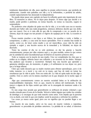 totalmente dependiente de ella, pues significa tu propia sobrevivencia, que perderla de
adolescente, cuando más peleabas con ella y te le enfrentabas, o perderla de adulto,
cuando supuestamente has alcanzado tu independencia.
No puedo dejar pasar este capítulo sin hacer la reflexión quizá más importante de este
libro. El momento es ahora. No lo dejes para después. Si tienes algo que decirle a tu
madre, pedir perdón o perdonar, no temas hacerlo, no temas su reacción, seguro te
sorprenderás.
No podemos estar alejados de quien nos dio la vida, y si en todo caso esa es nuestra
decisión por haber sido una mala progenitora, entonces debemos decirle que nos dolió,
que nos marcó. Eso es ir más allá de que ella lo comprenda o no; es sacarlo de tu
sistema, dejar de cargar eso tan pesado e ir ligeros de equipaje por la vida. La ocasión es
hoy.
Pocas mamás enseñan a sus hijos a ser felices; los enseñan a vestir, a hablar, a
comportarse, a callar y a una serie de trucos aprendidos. Pero si ustedes han tenido la
suerte, como yo, de tener como madre a un ser maravilloso, cuya vida ha sido un
ejemplo a seguir y una lección acerca de la tenacidad y la felicidad, no dejen de
decírselo.
Tener las cuentas al día no es solo perdonar, es dar las gracias y hacerlo
constantemente, porque por ellas estamos aquí y, en gran medida, somos lo que somos
por la cantidad de amor incondicional que invirtieron en nuestros primeros años.
Todo se reajusta con la muerte de una madre. Una vez completados los ritos que se
estilen en tu religión, deberás hacer una reflexión y un recuento de los daños. Siempre
hay pedazos que levantar y reconstruir. Siempre hay una lección que aprender y
ganancias aledañas que, de momento, el golpe y el sufrimiento no nos dejan ver, pero
que a la larga afloran.
Claro que nadie desearía que su madre muriera para obtener aprendizajes, pero si de
todas maneras va a morir y no está en tu mano, qué hay de malo en tomar las
enseñanzas que la vida te pone. Para eso están ahí. La vida no quita nada sin dar algo a
cambio. Esto es cierto con la misma exactitud con la que después de la noche sigue el
día.
Algo que constantemente vemos en nuestra sociedad latina es la atribución de
responsabilidades impropias. Esto es que, muerta la cabeza del matriarcado, la hija
mayor o alguna de las hijas sentirá que debe ser la encargada de mantener unida a la
familia.
Es una carga muy pesada que generalmente se atribuyen de propia voluntad y que
resulta cómoda para el resto de la familia. V
olverá a haber alguien que realice las comidas
de domingo y se encargue de que todo marche como antes. Esto impide que la persona
viva su duelo, con todo lo que esto implica: sentir la ausencia y enfrentar los cambios.
Las cosas ya nunca serán igual, pero eso no significa que no puedan llegar a ser
buenas.
La muerte de una madre, salvo en los casos de muerte violenta o repentina,
generalmente va precedida de pérdidas anteriores. La pérdida de su salud, el deterioro
66
 
