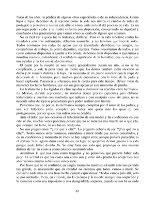 físico de los años, la pérdida de algunas otras capacidades o de su independencia. Como
hijos e hijas, debemos de ir leyendo cómo la vida nos marca el cambio de roles de
protegido a protector y asumir este último como parte natural del proceso de vida. Es un
privilegio poder cuidar a tu madre enferma con disposición, conservando su dignidad y
enseñando a las generaciones que vienen cómo se cuida de alguien que amamos.
No es fácil ver a quien fue tu fortaleza, doblarse. Pero en la vida rebelarse contra las
realidades solo trae sufrimiento; debemos asumirlas, y no tenemos que hacerlo solos.
Todos contamos con redes de apoyo que es importante identificar: tus amigos, tus
compañeros de trabajo, tu centro deportivo, etcétera. Todos necesitamos de todos, y así
como estamos dispuestos a ayudar a los demás, debemos estar dispuestos a ayudarnos a
nosotros mismos, entendiendo el verdadero significado de la humildad, que es dejar que
nos ayuden y recibir esa ayuda con amor.
El duelo por la muerte de una madre generalmente durará un año, si no se ha
complicado, y vale la pena tener en mente que los demás también están viviendo su
duelo y de manera distinta a la tuya. Tu momento de ira puede coincidir con la etapa de
depresión de tu hermano, pero también puede encontrarse con la rabia de tu padre y
hacer explosión. Paciencia y tolerancia son la receta para este tiempo. Deben tratar de
mantener los lazos familiares, que son un gran apoyo en este momento de prueba.
Un testamento y los legados en claro ayudan a disminuir las rencillas entre hermanos.
En México, durante septiembre, las notarías tienen precios especiales para elaborar
testamentos y cuentan con machotes que aplican a casi cualquier caso. Así pues, no se
necesita saber de leyes o propiedades para poder realizar este trámite.
Pensemos que, de por sí, los hermanos siempre compiten por el amor de los padres, y
una vez fallecidos estos, compiten por haber sido quien más los quiso o, con
protagonismo, por ser quien más sufrió con su pérdida.
Ante el dolor que nos ocasiona el fallecimiento de una madre y las condiciones en que
este se dio, muchas veces podemos pensar que no se merecía una muerte así o que ella,
que siempre dio tanto, no recibió un final justo.
No nos preguntemos: “¿Por qué a ella?”. La pregunta debería de ser: “¿Por qué no a
ella?”. Todos somos seres humanos, candidatos a morir desde que somos concebidos, y
en las condiciones y momento de irnos no hay ningún error, aunque pudiera parecerlo; es
el destino. Si su agonía duró cinco meses, en lugar de quejarnos demos gracias a la vida
porque pudo haber durado 36. Sé muy bien que esto que propongo es una manera
distinta de ver las cosas a como estamos acostumbrados.
Asumimos lo que nos pasa como tragedias y no pensamos que pudiera haber sido
peor. La verdad es que las cosas son como son y entre más pronto las aceptemos nos
ahorraremos mucho sufrimiento innecesario.
Por favor que no se confunda, en ningún momento minimizo el sentir ante una pérdida
tan grande, es únicamente que en realidad no creemos que todos vamos a morir. Se
convierte nada más en una frase hecha cuando expresamos: “Todos vamos para allá, solo
se nos adelantó”. Pero, en el fondo, no lo creemos y la muerte siempre nos sorprende y
la tomamos como una imposición y una desagradable sorpresa, cuando se nos ha avisado
67
 