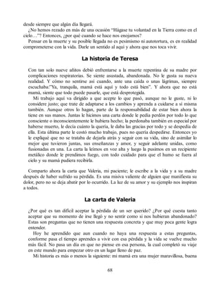desde siempre que algún día llegará.
¿No hemos rezado en más de una ocasión “Hágase tu voluntad en la Tierra como en el
cielo…”? Entonces, ¿por qué cuando se hace nos enojamos?
Pensar en la muerte y su posible llegada no es pesimismo ni autotortura, es en realidad
comprometerse con la vida. Darle un sentido al aquí y ahora que nos toca vivir.
La historia de Teresa
Con tan solo nueve añitos debió enfrentarse a la muerte repentina de su madre por
complicaciones respiratorias. Se siente asustada, abandonada. No le gusta su nueva
realidad. Y cómo no sentirse así cuando, ante una caída o unas lágrimas, siempre
escuchaba:”Ya, tranquila, mamá está aquí y todo está bien”. Y ahora que no está
mamá, siente que todo puede pasarle, que está desprotegida.
Mi trabajo aquí va dirigido a que acepte lo que pasó, aunque no le guste, ni lo
considere justo; que trate de adaptarse a los cambios y aprenda a cuidarse a sí misma
también. Aunque otros lo hagan, parte de la responsabilidad de estar bien ahora la
tiene en sus manos. Juntas le hicimos una carta donde le pedía perdón por todo lo que
consciente o inconscientemente le hubiera hecho; la perdonaba también en especial por
haberse muerto, le decía cuánto la quería, le daba las gracias por todo y se despedía de
ella. Esta última parte le costó mucho trabajo, pues no quería despedirse. Entonces yo
le expliqué que no se trataba de dejarla atrás y seguir con su vida, sino de asimilar lo
mejor que tuvieron juntas, sus enseñanzas y amor, y seguir adelante unidas, como
fusionadas en una. La carta la leímos en voz alta y luego la pusimos en un recipiente
metálico donde le prendimos fuego, con todo cuidado para que el humo se fuera al
cielo y su mamá pudiera recibirla.
Comparto ahora la carta que Valeria, mi paciente; le escribe a la vida y a su madre
después de haber sufrido su pérdida. Es una misiva valiente de alguien que manifiesta su
dolor, pero no se deja abatir por lo ocurrido. La luz de su amor y su ejemplo nos inspiran
a todos.
La carta de Valeria
¿Por qué es tan difícil aceptar la pérdida de un ser querido? ¿Por qué cuesta tanto
aceptar que su momento de irse llegó y no sentir como si nos hubieran abandonado?
Estas son preguntas que no tienen una respuesta concreta y que muy poca gente logra
entender.
Hoy he aprendido que aun cuando no haya una respuesta a estas preguntas,
conforme pasa el tiempo aprendes a vivir con esa pérdida y la vida se vuelve mucho
más fácil. No pasa un día en que no piense en esa persona, la cual completó su viaje
en este mundo para empezar otro en un lugar lleno de paz.
Mi historia es más o menos la siguiente: mi mamá era una mujer maravillosa, buena
68
 