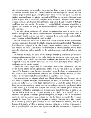 hija, buena hermana, buena madre, buena esposa. Todo el que la tenía cerca sentía
esa paz que emanaba de su ser. Tenía el corazón más noble que he visto en mi vida.
Fue una mujer ejemplar, quien vivió plenamente hasta el último día de su vida. Ella era
médico, uno muy bueno por cierto, entregada al 100% a sus pacientes. Siempre buscó
ayudar a quien más lo necesitaba, sin pedir nada a cambio. Se conformaba con una
sonrisa; decía que era la cosa más gratificante que había. Logró su sueño de trabajar
en el lugar que más quería y le gustaba: el Hospital Gabriel Mancera, el cual fue su
segunda casa durante 23 años y ahí mismo terminó su camino, en el lugar que más
amó y disfrutó.
En un principio no podía entender cómo una persona tan noble y buena, que se
desvivía por ayudar a los demás, debía sufrir una enfermedad tan agotadora como lo
es el cáncer. Luchó toda su vida por el bienestar de la gente, contra enfermedades
como el cáncer, y al final la vida le quitó la salud.
Pasaron cuatro años desde que le detectaron cáncer de mama. Como buena madre
y esposa, nunca nos demostró debilidad o angustia por dicha enfermedad. Al contrario
de mi hermana, mi papá y yo, ella siempre estaba sonriente tratando de buscarle el
lado bueno a las cosas. Aun cuando su enfermedad la estaba acabando poco a poco,
nunca la veías mal, incluso cuando por las quimioterapias perdió el cabello, se veía
divina.
En primera instancia, me costó mucho trabajo entender y aceptar lo que le estaba
pasando, actuaba como si no tuviera nada, trataba de mostrarme como roble ante ella
y mi familia, aun cuando me estuviera muriendo por dentro. Pasó el tiempo y
comprendí lo que ella siempre me decía: las cosas pasan por algo y Dios no te pone
obstáculos que no puedas superar.
Después de cuatro largos años de luchar contra tan terrible enfermedad, hace un
año mi mamá falleció en el hospital donde trabajó toda su vida, al lado de sus hijas y
esposo. Fue la primera vez durante cuatro años en que la vimos verdaderamente en
paz; al ver su carita de tranquilidad, supe que iba a estar en un lugar perfecto, ya que a
partir de ese momento se había convertido en el angelito de ojos verdes.
Hoy, exactamente un año después de que falleció el angelito más hermoso que yo
haya visto, y luego de pasar por las cinco etapas del duelo, de las cuales todo el mundo
habla pero nadie conoce, como dicen Deepak Chopra y Elisabeth Kübler-Ross en sus
libros que me acompañaron en este proceso tan doloroso, entiendo que la gente viene
a este mundo y a tu vida para cumplir una misión; una misión que se vuelve un
aprendizaje y al final es un proceso de evolución que cuando termina, la gente se va.
Esto no quiere decir que se va para siempre y se pierde en la magnificencia del
universo; sino que se va al lugar que le corresponde, un lugar al cual te vas haciendo
merecedor por las acciones que realizas en vida. Le llamo un mundo de evolución
superior del alma. Antes me costaba un poco de trabajo creer que había vida después
de la muerte, y aunque para muchos es una idea demasiado utópica, para mí y
después de lo que he vivido a lo largo de este año, existe, no sé ni cómo ni en dónde…
solo sé que el espíritu trasciende a un lugar mejor. Gracias a esta manera de pensar o
69
 