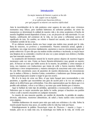 Introducción
La mejor manera de honrar a quien se ha ido
es seguir con su legado;
si se esforzó por hacernos felices,
por qué pagarle su muerte con nuestra infelicidad.
Ante la incertidumbre de la vida podemos estar seguros de una sola cosa: viviremos
momentos muy felices, pero también habremos de enfrentar pérdidas; de cómo las
manejemos se determinará la calidad de nuestra vida y de cómo aceptemos el hecho de
nuestra fragilidad mortal dependerá el tener, o no, un proyecto de vida aterrizado. Ir a un
bautizo, celebración del comienzo de la vida, no nos pone a reflexionar acerca del
significado de ésta. En cambio, un velorio o funeral nos sacude, nos confronta con el
verdadero sentido de las cosas.
El no elaborar nuestros duelos nos hace cargar una maleta muy pesada por la vida,
llena de rencores, no perdones y resentimientos. Nuestra existencia actual, agitada y
cambiante, nos exige movernos rápidamente, ajustarnos a nuevas circunstancias para así
poder sobrevivir. Es por ello que esa maleta resulta estorbosa e incómoda, es mejor hacer
una limpieza de su contenido y resolver de una vez y para siempre esos dolores y heridas
que han marcado nuestra vida.
La aceptación del fenómeno natural de la muerte parece alejarse de nuestros hogares
mexicanos cada vez más. Existe un hueco literario-informativo muy grande en nuestro
país. Al buscar un texto que hable acerca de la muerte, las pérdidas y cómo manejar el
tema, nos topamos con traducciones que tratan de ceñir a fuerza nuestros hábitos y
tradiciones a otros temperamentos y manera extranjera de reaccionar ante estos sucesos.
En este libro encontrarás casos de pacientes de nuestra idiosincrasia, de circunstancias
que le atañen a México y América Latina, costumbres y tradiciones que forman parte de
nuestra psicología para aceptar o negar lo que nos ocurre.
Me di a la tarea de crear ese libro, el que tanto busqué para recomendarles a mis
pacientes, a aquellos que necesitaban una guía de acción pero a la vez un cómplice y
aliado en la difícil tarea que enfrentaban. Una obra esperanzadora que les dijera que sí es
posible salir adelante, volver a ser felices y no tener que sentir lástima por sí mismos.
Aquí te hablaré de todo tipo de pérdidas, aprenderás a reconocerlas y a enfrentarlas.
Sabremos que es mejor encararlas que darles la vuelta, porque si hacemos eso podrán
volver a salir a nuestro encuentro en cualquier momento.
La muerte de una mascota querida, un cambio de domicilio, la pérdida de empleo,
divorcio, adicciones, trastornos alimenticios, de salud y hasta sueños rotos recorrerán
estas páginas.
También hablaremos de muerte pero más que nada nos referimos a la vida. Sobre la
muerte puede hacerse muy poco, en cambio sobre la vida hay todo por hacer.
Etimológicamente la palabra Tanatología viene de Thanatos = muerte y Logos =
tratado, pero no es nada más eso, la tanatología nos habla de la vida, de vivirla con
7
 