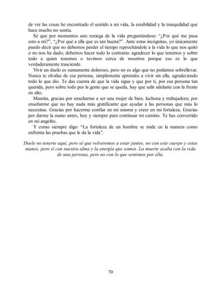 de ver las cosas he encontrado el sentido a mi vida, la estabilidad y la tranquilidad que
hace mucho no sentía.
Sé que por momentos uno reniega de la vida preguntándose: “¿Por qué me pasa
esto a mí?”, “¿Por qué a ella que es tan buena?”. Ante estas incógnitas, yo únicamente
puedo decir que no debemos perder el tiempo reprochándole a la vida lo que nos quitó
o no nos ha dado; debemos hacer todo lo contrario: agradecer lo que tenemos y sobre
todo a quien tenemos o tuvimos cerca de nosotros porque eso es lo que
verdaderamente trasciende.
Vivir un duelo es sumamente doloroso, pero no es algo que no podamos sobrellevar.
Nunca te olvidas de esa persona, simplemente aprendes a vivir sin ella, agradeciendo
todo lo que dio. Te das cuenta de que la vida sigue y que por ti, por esa persona tan
querida, pero sobre todo por la gente que se queda, hay que salir adelante con la frente
en alto.
Mamita, gracias por enseñarme a ser una mujer de bien, luchona y trabajadora; por
enseñarme que no hay nada más gratificante que ayudar a las personas que más lo
necesitan. Gracias por hacerme confiar en mí misma y creer en mi fortaleza. Gracias
por darme la mano antes, hoy y siempre para continuar mi camino. Te has convertido
en mi angelito.
Y como siempre digo: “La fortaleza de un hombre se mide en la manera como
enfrenta las pruebas que le da la vida”.
Duele no tenerte aquí, pero sé que volveremos a estar juntos, no con este cuerpo y estas
manos, pero sí con nuestra alma y la energía que somos. La muerte acaba con la vida
de una persona, pero no con lo que sentimos por ella.
70
 