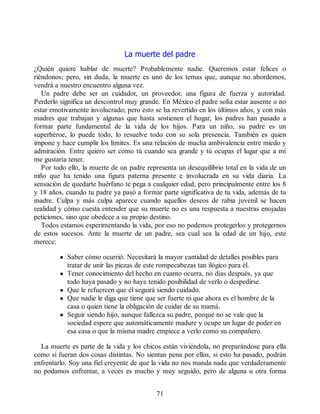 La muerte del padre
¿Quién quiere hablar de muerte? Probablemente nadie. Queremos estar felices o
riéndonos; pero, sin duda, la muerte es uno de los temas que, aunque no abordemos,
vendrá a nuestro encuentro alguna vez.
Un padre debe ser un cuidador, un proveedor, una figura de fuerza y autoridad.
Perderlo significa un descontrol muy grande. En México el padre solía estar ausente o no
estar emotivamente involucrado; pero esto se ha revertido en los últimos años, y con más
madres que trabajan y algunas que hasta sostienen el hogar, los padres han pasado a
formar parte fundamental de la vida de los hijos. Para un niño, su padre es un
superhéroe, lo puede todo, lo resuelve todo con su sola presencia. También es quien
impone y hace cumplir los límites. Es una relación de mucha ambivalencia entre miedo y
admiración. Entre quiero ser como tú cuando sea grande y tú ocupas el lugar que a mí
me gustaría tener.
Por todo ello, la muerte de un padre representa un desequilibrio total en la vida de un
niño que ha tenido una figura paterna presente e involucrada en su vida diaria. La
sensación de quedarte huérfano te pega a cualquier edad, pero principalmente entre los 8
y 18 años, cuando tu padre ya pasó a formar parte significativa de tu vida, además de tu
madre. Culpa y más culpa aparece cuando aquellos deseos de rabia juvenil se hacen
realidad y cómo cuesta entender que su muerte no es una respuesta a nuestras enojadas
peticiones, sino que obedece a su propio destino.
Todos estamos experimentando la vida, por eso no podemos protegerlos y protegernos
de estos sucesos. Ante la muerte de un padre, sea cual sea la edad de un hijo, este
merece:
Saber cómo ocurrió. Necesitará la mayor cantidad de detalles posibles para
tratar de unir las piezas de este rompecabezas tan ilógico para él.
Tener conocimiento del hecho en cuanto ocurra, no días después, ya que
todo haya pasado y no haya tenido posibilidad de verlo o despedirse.
Que le refuercen que él seguirá siendo cuidado.
Que nadie le diga que tiene que ser fuerte ni que ahora es el hombre de la
casa o quien tiene la obligación de cuidar de su mamá.
Seguir siendo hijo, aunque fallezca su padre, porque no se vale que la
sociedad espere que automáticamente madure y ocupe un lugar de poder en
esa casa o que la misma madre empiece a verlo como su compañero.
La muerte es parte de la vida y los chicos están viviéndola, no preparándose para ella
como si fueran dos cosas distintas. No sientan pena por ellos, si esto ha pasado, podrán
enfrentarlo. Soy una fiel creyente de que la vida no nos manda nada que verdaderamente
no podamos enfrentar, a veces es mucho y muy seguido, pero de alguna u otra forma
71
 