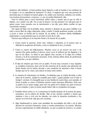 podemos salir adelante. ¿Cómo podrías hacer deporte o salir al mundo si no confiaras en
tu cuerpo y en su capacidad de repararse? Es decir, si supieras que eres una persona de
porcelana que se romperá al menor golpe y no soldas esas fracturas, andarías con miedo,
con muchas precauciones y temores, y a eso no podría llamársele vida.
Pues lo mismo pasa a nivel emocional, debes saber y asumir que lo que la vida te
depare, vas a poder con ello. No es que lo desees o le des permiso a la vida para que te
pasen cosas; estas pasarán con tu autorización o sin ella, pero debes confiar en que
encontrarás caminos.
Ser capaz de lidiar con la pérdida, antes, durante y después de que pasó, habilita a un
niño a crecer libre de culpa, depresión, rabia y miedo. Cuando podemos ayudar a un niño
o joven a sanar su herida por la muerte de un padre, le estamos dando habilidades
importantes y conocimientos que le servirán el resto de la vida.
Factores que influyen en la reacción frente a la muerte de un padre:
1. Cómo murió la persona. Entre más violenta y repentina es la muerte más se
dificulta la aceptación del hecho y más se despiertan la ira y el miedo.
2. Cómo se enteró del fallecimiento. Muchas veces es un tercero sin tacto o de
manera fría quien notifica el deceso; otras veces lo infieren por las lágrimas y lo
que no les dicen. Lo ideal es que alguien muy cercano se lo diga con verdad,
ternura y le dé la contención necesaria. Estas noticias deben darse de preferencia
en persona y no por teléfono.
3. El tipo de relación que tenía con su padre. Si eran muy cercanos o muy alejados
se complica el proceso, pues son los dos extremos de la cuerda: una adoración sin
límite donde casi lo tenían elevado a una condición de inmortal o bien si hacía
tiempo que no lo veían y prevalecía el enojo entre ambos.
4. La manera de relacionarse en familia y la dinámica que se estaba llevando a cabo
antes de la muerte. ¿Quién lo ayudaba para todo?, ¿quién peleaba con él todo el
tiempo?, etcétera. Es innegable que en una familia de cuatro hijos, por ejemplo, al
morir el padre es como si hubieran muerto cuatro personas diferentes. Para uno
su padre era su mejor amigo, para otro era quien no lo dejaba ser; para el tercero
era un cómplice y para el cuarto puede haber sido su compañero de juegos.
5. También afecta cómo se va a estructurar la familia después de la muerte de quien,
asumimos, era la cabeza de familia. Más si hay muchos cambios y tienen que
mudarse o irse a vivir con los abuelos, así como la situación económica y los
ajustes en el nivel de vida que esto ocasione.
6. Algo fundamental es cómo sean atendidas las necesidades del niño o de la niña
durante los servicios funerarios, misas y eventos posteriores a la muerte. Muchos
jóvenes experimentan un doble abandono, ya que su padre ha muerto y su madre
72
 