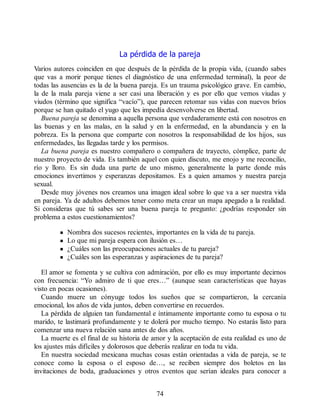 La pérdida de la pareja
Varios autores coinciden en que después de la pérdida de la propia vida, (cuando sabes
que vas a morir porque tienes el diagnóstico de una enfermedad terminal), la peor de
todas las ausencias es la de la buena pareja. Es un trauma psicológico grave. En cambio,
la de la mala pareja viene a ser casi una liberación y es por ello que vemos viudas y
viudos (término que significa “vacío”), que parecen retomar sus vidas con nuevos bríos
porque se han quitado el yugo que les impedía desenvolverse en libertad.
Buena pareja se denomina a aquella persona que verdaderamente está con nosotros en
las buenas y en las malas, en la salud y en la enfermedad, en la abundancia y en la
pobreza. Es la persona que comparte con nosotros la responsabilidad de los hijos, sus
enfermedades, las llegadas tarde y los permisos.
La buena pareja es nuestro compañero o compañera de trayecto, cómplice, parte de
nuestro proyecto de vida. Es también aquel con quien discuto, me enojo y me reconcilio,
río y lloro. Es sin duda una parte de uno mismo, generalmente la parte donde más
emociones invertimos y esperanzas depositamos. Es a quien amamos y nuestra pareja
sexual.
Desde muy jóvenes nos creamos una imagen ideal sobre lo que va a ser nuestra vida
en pareja. Ya de adultos debemos tener como meta crear un mapa apegado a la realidad.
Si consideras que tú sabes ser una buena pareja te pregunto: ¿podrías responder sin
problema a estos cuestionamientos?
Nombra dos sucesos recientes, importantes en la vida de tu pareja.
Lo que mi pareja espera con ilusión es…
¿Cuáles son las preocupaciones actuales de tu pareja?
¿Cuáles son las esperanzas y aspiraciones de tu pareja?
El amor se fomenta y se cultiva con admiración, por ello es muy importante decirnos
con frecuencia: “Yo admiro de ti que eres…” (aunque sean características que hayas
visto en pocas ocasiones).
Cuando muere un cónyuge todos los sueños que se compartieron, la cercanía
emocional, los años de vida juntos, deben convertirse en recuerdos.
La pérdida de alguien tan fundamental e íntimamente importante como tu esposa o tu
marido, te lastimará profundamente y te dolerá por mucho tiempo. No estarás listo para
comenzar una nueva relación sana antes de dos años.
La muerte es el final de su historia de amor y la aceptación de esta realidad es uno de
los ajustes más difíciles y dolorosos que deberás realizar en toda tu vida.
En nuestra sociedad mexicana muchas cosas están orientadas a vida de pareja, se te
conoce como la esposa o el esposo de…, se reciben siempre dos boletos en las
invitaciones de boda, graduaciones y otros eventos que serían ideales para conocer a
74
 