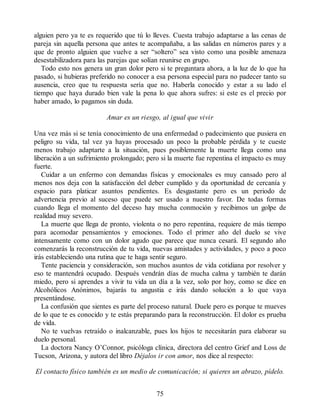 alguien pero ya te es requerido que tú lo lleves. Cuesta trabajo adaptarse a las cenas de
pareja sin aquella persona que antes te acompañaba, a las salidas en números pares y a
que de pronto alguien que vuelve a ser “soltero” sea visto como una posible amenaza
desestabilizadora para las parejas que solían reunirse en grupo.
Todo esto nos genera un gran dolor pero si te preguntara ahora, a la luz de lo que ha
pasado, si hubieras preferido no conocer a esa persona especial para no padecer tanto su
ausencia, creo que tu respuesta sería que no. Haberla conocido y estar a su lado el
tiempo que haya durado bien vale la pena lo que ahora sufres: si este es el precio por
haber amado, lo pagamos sin duda.
Amar es un riesgo, al igual que vivir
Una vez más si se tenía conocimiento de una enfermedad o padecimiento que pusiera en
peligro su vida, tal vez ya hayas procesado un poco la probable pérdida y te cueste
menos trabajo adaptarte a la situación, pues posiblemente la muerte llega como una
liberación a un sufrimiento prolongado; pero si la muerte fue repentina el impacto es muy
fuerte.
Cuidar a un enfermo con demandas físicas y emocionales es muy cansado pero al
menos nos deja con la satisfacción del deber cumplido y da oportunidad de cercanía y
espacio para platicar asuntos pendientes. Es desgastante pero es un periodo de
advertencia previo al suceso que puede ser usado a nuestro favor. De todas formas
cuando llega el momento del deceso hay mucha conmoción y recibimos un golpe de
realidad muy severo.
La muerte que llega de pronto, violenta o no pero repentina, requiere de más tiempo
para acomodar pensamientos y emociones. Todo el primer año del duelo se vive
intensamente como con un dolor agudo que parece que nunca cesará. El segundo año
comenzarás la reconstrucción de tu vida, nuevas amistades y actividades, y poco a poco
irás estableciendo una rutina que te haga sentir seguro.
Tente paciencia y consideración, son muchos asuntos de vida cotidiana por resolver y
eso te mantendrá ocupado. Después vendrán días de mucha calma y también te darán
miedo, pero si aprendes a vivir tu vida un día a la vez, solo por hoy, como se dice en
Alcohólicos Anónimos, bajarás tu angustia e irás dando solución a lo que vaya
presentándose.
La confusión que sientes es parte del proceso natural. Duele pero es porque te mueves
de lo que te es conocido y te estás preparando para la reconstrucción. El dolor es prueba
de vida.
No te vuelvas retraído o inalcanzable, pues los hijos te necesitarán para elaborar su
duelo personal.
La doctora Nancy O’Connor, psicóloga clínica, directora del centro Grief and Loss de
Tucson, Arizona, y autora del libro Déjalos ir con amor, nos dice al respecto:
El contacto físico también es un medio de comunicación; si quieres un abrazo, pídelo.
75
 