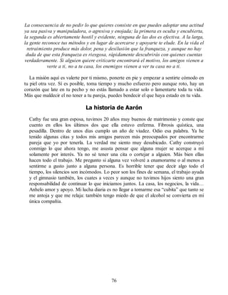 La consecuencia de no pedir lo que quieres consiste en que puedes adoptar una actitud
ya sea pasiva y manipuladora, o agresiva y enojada; la primera es oculta y encubierta,
la segunda es abiertamente hostil y evidente, ninguna de las dos es efectiva. A la larga,
la gente reconoce tus métodos y en lugar de acercarse y apoyarte te elude. En la vida el
retraimiento produce más dolor, pena y desilusión que la franqueza, y aunque no hay
duda de que esta franqueza es riesgosa, rápidamente descubrirás con quienes cuentas
verdaderamente. Si alguien quiere criticarte encontrará el motivo, los amigos vienen a
verte a ti, no a tu casa, los enemigos vienen a ver tu casa no a ti.
La misión aquí es valerte por ti mismo, ponerte en pie y empezar a sentirte cómodo en
tu piel otra vez. Sí es posible, toma tiempo y mucho esfuerzo pero aunque roto, hay un
corazón que late en tu pecho y no estás llamado a estar solo o lamentarte toda tu vida.
Más que maldecir el no tener a tu pareja, puedes bendecir el que haya estado en tu vida.
La historia de Aarón
Cathy fue una gran esposa, tuvimos 20 años muy buenos de matrimonio y conste que
cuento en ellos los últimos dos que ella estuvo enferma. Fibrosis quística, una
pesadilla. Dentro de unos días cumplo un año de viudez. Odio esa palabra. Ya he
tenido algunas citas y todos mis amigos parecen más preocupados por encontrarme
pareja que yo por tenerla. La verdad me siento muy desubicado. Cathy construyó
conmigo lo que ahora tengo, me asusta pensar que alguna mujer se acerque a mí
solamente por interés. Ya no sé tener una cita o cortejar a alguien. Más bien ellas
hacen todo el trabajo. Me pregunto si alguna vez volveré a enamorarme o al menos a
sentirme a gusto junto a alguna persona. Es horrible tener que decir algo todo el
tiempo, los silencios son incómodos. Lo peor son los fines de semana, el trabajo ayuda
y el gimnasio también, los cuates a veces y aunque no tuvimos hijos siento una gran
responsabilidad de continuar lo que iniciamos juntos. La casa, los negocios, la vida…
Anhelo amor y apoyo. Mi lucha diaria es no llegar a tomarme esa “cubita” que tanto se
me antoja y que me relaja: también tengo miedo de que el alcohol se convierta en mi
única compañía.
76
 