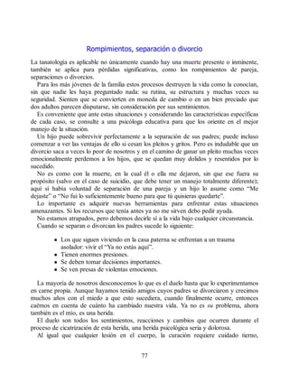 Rompimientos, separación o divorcio
La tanatología es aplicable no únicamente cuando hay una muerte presente o inminente,
también se aplica para pérdidas significativas, como los rompimientos de pareja,
separaciones o divorcios.
Para los más jóvenes de la familia estos procesos destruyen la vida como la conocían,
sin que nadie les haya preguntado nada: su rutina, su estructura y muchas veces su
seguridad. Sienten que se convierten en moneda de cambio o en un bien preciado que
dos adultos parecen disputarse, sin consideración por sus sentimientos.
Es conveniente que ante estas situaciones y considerando las características específicas
de cada caso, se consulte a una psicóloga educativa para que los oriente en el mejor
manejo de la situación.
Un hijo puede sobrevivir perfectamente a la separación de sus padres; puede incluso
comenzar a ver las ventajas de ello si cesan los pleitos y gritos. Pero es indudable que un
divorcio saca a veces lo peor de nosotros y en el camino de ganar un pleito muchas veces
emocionalmente perdemos a los hijos, que se quedan muy dolidos y resentidos por lo
sucedido.
No es como con la muerte, en la cual él o ella me dejaron, sin que ese fuera su
propósito (salvo en el caso de suicidio, que debe tener un manejo totalmente diferente);
aquí sí había voluntad de separación de una pareja y un hijo lo asume como “Me
dejaste” o “No fui lo suficientemente bueno para que tú quisieras quedarte”.
Lo importante es adquirir nuevas herramientas para enfrentar estas situaciones
amenazantes. Si los recursos que tenía antes ya no me sirven debo pedir ayuda.
No estamos atrapados, pero debemos decirle sí a la vida bajo cualquier circunstancia.
Cuando se separan o divorcian los padres sucede lo siguiente:
Los que siguen viviendo en la casa paterna se enfrentan a un trauma
asolador: vivir el “Ya no estás aquí”.
Tienen enormes presiones.
Se deben tomar decisiones importantes.
Se ven presas de violentas emociones.
La mayoría de nosotros desconocemos lo que es el duelo hasta que lo experimentamos
en carne propia. Aunque hayamos tenido amigos cuyos padres se divorciaron y crecimos
muchos años con el miedo a que esto sucediera, cuando finalmente ocurre, entonces
caémos en cuenta de cuánto ha cambiado nuestra vida. Ya no es su problema, ahora
también es el mío, es una herida.
El duelo son todos los sentimientos, reacciones y cambios que ocurren durante el
proceso de cicatrización de esta herida, una herida psicológica seria y dolorosa.
Al igual que cualquier lesión en el cuerpo, la curación requiere cuidado tierno,
77
 