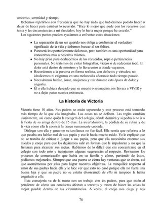 amoroso, serenidad y tiempo.
Debemos repetirnos con frecuencia que no hay nada que hubiéramos podido hacer o
dejar de hacer para cambiar lo ocurrido. “Hice lo mejor que pude con los recursos que
tenía y las circunstancias a mi alrededor; hoy lo haría mejor porque he crecido.”
Los siguientes puntos pueden ayudarnos a enfrentar estas situaciones:
La separación de un ser querido nos obliga a confrontar el verdadero
significado de la vida y debemos buscar el ser felices.
Parecerá insoportablemente doloroso, pero también es una oportunidad para
conocernos más a nosotros mismos.
No hay prisa para deshacernos de los recuerdos, ropa o pertenencias
personales. No tratemos de evitar fotografías, videos o de redecorar todo. El
dolor está dentro de nosotros y lo llevaremos a donde vayamos.
Recordemos a la persona en forma realista, con defectos y virtudes; no
idealicemos ni caigamos en una melancolía añorando todo tiempo pasado.
Necesitamos hablar, llorar, enojarnos y reír durante esta época de dolor y
angustia.
Él o ella hubiera deseado que su muerte o separación nos llevara a VIVIR y
no a dejar pasar nuestra existencia.
La historia de Victoria
Victoria tiene 10 años. Sus padres se están separando y este proceso está tomando
más tiempo de lo que ella imaginaba. Las cosas no se definen. Las reglas cambian
diariamente, así como quién la recogerá del colegio, dónde dormirá y si podrá o no ir a
la fiesta de su amiga dentro de 15 días. La incertidumbre, la pérdida de su rutina y de
la vida como ella la conocía la tienen sumamente enojada.
Dialogar con ella y ganarme su confianza no fue fácil. Ella sentía que referirse a lo
que pasaba era hablar mal de sus papás y eso le hacía mucho ruido. Yo le expliqué que
no se trataba de criticar o juzgar a sus papás, pero que ella necesitaba externar sus
miedos y enojo para que los dejáramos salir en formas que la impulsaran y no que la
frenaran para alcanzar sus metas. Hablamos de lo difícil que era concentrarse en el
colegio con todo esto y trabajamos algunas sugerencias al respecto. Revisamos los
procesos de comunicación que había en su familia y cómo, partiendo de éstos,
podíamos mejorarlos. Siempre que una puerta se cierra hay ventanas que se abren, así
que asomémonos por ellas para lograr nuestros objetivos. La tranquilicé respecto al
amor de sus padres hacia ella y le hice ver que esto no pasó porque ella no fuera una
buena hija y que su padre no se estaba divorciando de ella ni tampoco la había
engañado a ella.
Esta consejería va de la mano con un trabajo con los padres, para que estén al
pendiente de cómo sus conductas afectan a terceros y traten de hacer las cosas lo
mejor posible dentro de las circunstancias. A veces, el enojo nos ciega y nos
78
 