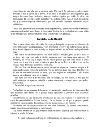 convertimos en una ola que lo arrastra todo. Un coach de vida nos ayuda a seguir
mirando el faro a través de la niebla. A los niños y jóvenes hay que asegurarles que,
aunque las cosas han cambiado, siempre tendrán alguien que cuide de ellos, sus
necesidades de todo tipo serán cubiertas y no estarán solos. Así, el nivel de angustia
baja y podemos empezar a fluir con lo que está pasando. A mayor resistencia, mayor
sufrimiento.
Desde otra perspectiva en el asunto de las separaciones, leamos la historia de Daniel y
procuremos descubrir entre líneas la decepción, frustración y profunda tristeza que el fin
de un proyecto que considerábamos “para toda la vida” nos produce.
La historia de Daniel
Clara era una chava súper divertida. Dice que yo la engañé porque me vendía ante ella
como millonario y despreocupado, y soy preocupón y pobre. Ya nada le parece de mí.
Todo lo que digo me lo toma a mal y no importa cuánto me esfuerce: no logro hacerla
feliz.
Mis cuates me dicen que esto se veía venir desde el principio, pero yo no lo noté, se
los juro. Me casé con toda la ilusión deseando que esto fuera para siempre. Al
principio, no se los voy a negar, me dio miedo pensar que ella sería ahora la única
chava con la que iba a tener relaciones, pero luego me hice a la idea y no me ha
costado nada de trabajo cumplirlo. Yo la amo.
Ella está harta de lo que somos juntos, de que no viajemos como sus amigas ni le
haga regalos caros como ella esperaría. Yo me esfuerzo pero está muy difícil hoy en
día ser un proveedor de esos de antes, que sus mujeres ni trabajaban. Todo lo que
gano se va en la casa y eso no lo valora.
Ella tiene sus cosas y yo las mías, ella sus amigas, yo mis cuates, y hoy que me
pidió un tiempo para pensar y decidir si quiere o no seguir conmigo, pienso que no hay
un nosotros.
De verdad, tengo el corazón roto.
Profundizar un poco acerca de lo que es el matrimonio y cuáles son las trampas en las
que podemos caer dentro de la pareja puede ayudarnos a prevenir estas dolorosas
pérdidas.
El matrimonio es una institución creada para la sana convivencia y el desarrollo de
todas las potencialidades del ser humano. Es un ámbito en el que la persona puede
alcanzar su máximo grado de plenitud, pero no es una meta, es un camino.
El sendero del encuentro requiere de una labor constante, de tiempo, convivencia,
afecto, presencia, comunicación y buen humor.
Hay varias trampas en las que podemos caer sin darnos cuenta y que constituyen en sí
mismas la tumba del amor:
1. Caer en la codependencia. El codependiente no ama: necesita, reclama y
79
 