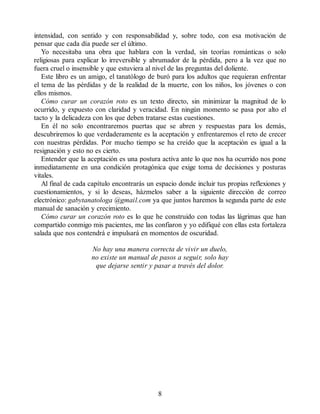 intensidad, con sentido y con responsabilidad y, sobre todo, con esa motivación de
pensar que cada día puede ser el último.
Yo necesitaba una obra que hablara con la verdad, sin teorías románticas o solo
religiosas para explicar lo irreversible y abrumador de la pérdida, pero a la vez que no
fuera cruel o insensible y que estuviera al nivel de las preguntas del doliente.
Este libro es un amigo, el tanatólogo de buró para los adultos que requieran enfrentar
el tema de las pérdidas y de la realidad de la muerte, con los niños, los jóvenes o con
ellos mismos.
Cómo curar un corazón roto es un texto directo, sin minimizar la magnitud de lo
ocurrido, y expuesto con claridad y veracidad. En ningún momento se pasa por alto el
tacto y la delicadeza con los que deben tratarse estas cuestiones.
En él no solo encontraremos puertas que se abren y respuestas para los demás,
descubriremos lo que verdaderamente es la aceptación y enfrentaremos el reto de crecer
con nuestras pérdidas. Por mucho tiempo se ha creído que la aceptación es igual a la
resignación y esto no es cierto.
Entender que la aceptación es una postura activa ante lo que nos ha ocurrido nos pone
inmediatamente en una condición protagónica que exige toma de decisiones y posturas
vitales.
Al final de cada capítulo encontrarás un espacio donde incluir tus propias reflexiones y
cuestionamientos, y si lo deseas, házmelos saber a la siguiente dirección de correo
electrónico: gabytanatologa @gmail.com ya que juntos haremos la segunda parte de este
manual de sanación y crecimiento.
Cómo curar un corazón roto es lo que he construido con todas las lágrimas que han
compartido conmigo mis pacientes, me las confiaron y yo edifiqué con ellas esta fortaleza
salada que nos contendrá e impulsará en momentos de oscuridad.
No hay una manera correcta de vivir un duelo,
no existe un manual de pasos a seguir, solo hay
que dejarse sentir y pasar a través del dolor.
8
 