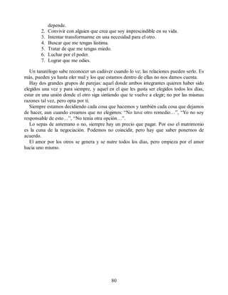 depende.
2. Convivir con alguien que crea que soy imprescindible en su vida.
3. Intentar transformarme en una necesidad para el otro.
4. Buscar que me tengas lástima.
5. Tratar de que me tengas miedo.
6. Luchar por el poder.
7. Lograr que me odies.
Un tanatólogo sabe reconocer un cadáver cuando lo ve; las relaciones pueden serlo. Es
más, pueden ya hasta oler mal y los que estamos dentro de ellas no nos damos cuenta.
Hay dos grandes grupos de parejas: aquel donde ambos integrantes quieren haber sido
elegidos una vez y para siempre, y aquel en el que les gusta ser elegidos todos los días,
estar en una unión donde el otro siga sintiendo que te vuelve a elegir; no por las mismas
razones tal vez, pero opta por ti.
Siempre estamos decidiendo cada cosa que hacemos y también cada cosa que dejamos
de hacer, aun cuando creamos que no elegimos: “No tuve otro remedio…”, “Yo no soy
responsable de esto…”, “No tenía otra opción…”.
Lo sepas de antemano o no, siempre hay un precio que pagar. Por eso el matrimonio
es la cuna de la negociación. Podemos no coincidir, pero hay que saber ponernos de
acuerdo.
El amor por los otros se genera y se nutre todos los días, pero empieza por el amor
hacia uno mismo.
80
 