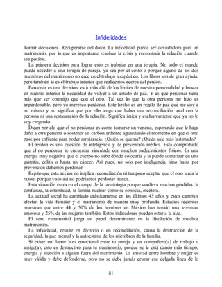 Infidelidades
Tomar decisiones. Recuperarse del dolor. La infidelidad puede ser devastadora para un
matrimonio, por lo que es importante resolver la crisis y reconstruir la relación cuando
sea posible.
La primera decisión para lograr esto es trabajar en una terapia. No todo el mundo
puede acceder a una terapia de pareja, ya sea por el costo o porque alguno de los dos
miembros del matrimonio no cree en el trabajo terapéutico. Los libros son de gran ayuda,
pero también lo es el trabajo interior que realicemos acerca del perdón.
Perdonar es una decisión, es ir más allá de los límites de nuestra personalidad y buscar
en nuestro interior la necesidad de volver a un estado de paz. Y es que perdonar tiene
más que ver conmigo que con el otro. Tal vez lo que la otra persona me hizo es
imperdonable, pero yo merezco perdonar. Este hecho es un regalo de paz que me doy a
mí mismo y no significa que por ello tenga que haber una reconciliación total con la
persona ni una restauración de la relación. Significa única y exclusivamente que ya no lo
voy cargando.
Dicen por ahí que el no perdonar es como tomarse un veneno, esperando que le haga
daño a otra persona o sostener un carbón ardiente aguardando el momento en que el otro
pase por enfrente para poder arrojárselo. ¿Quién se quema? ¿Quién sale más lastimado?
El perdón es una cuestión de inteligencia y de prevención médica. Está comprobado
que el no perdonar se encuentra vinculado con muchos padecimientos físicos. Es una
energía muy negativa que el cuerpo no sabe dónde colocarla y la puede somatizar en una
gastritis, colitis o hasta un cáncer. Así pues, no solo por inteligencia, sino hasta por
prevención debemos perdonar.
Repito que esta acción no implica reconciliación ni tampoco aceptar que el otro tenía la
razón, porque visto así no podríamos perdonar nunca.
Esta situación entra en el campo de la tanatología porque conlleva muchas pérdidas: la
confianza, la estabilidad, la familia nuclear como se conocía, etcétera.
La actitud social ha cambiado drásticamente en los últimos 45 años y estos cambios
afectan la vida familiar y el matrimonio de manera muy profunda. Estudios recientes
muestran que entre 44 y 50% de los hombres en México han tenido una aventura
amorosa y 25% de las mujeres también. Estos indicadores pueden estar a la alza.
El sexo extramarital juega un papel determinante en la disolución de muchos
matrimonios.
La infidelidad, resulte en divorcio o en reconciliación, causa la destrucción de la
seguridad, la paz mental y la autoestima de los miembros de la familia.
Si existe un fuerte lazo emocional entre tu pareja y un compañero(a) de trabajo o
amigo(a), esto es destructivo para tu matrimonio, porque se le está dando más tiempo,
energía y atención a alguien fuera del matrimonio. La amistad entre hombre y mujer es
muy válida y debe defenderse, pero no se debe jamás cruzar esa delgada línea de lo
81
 