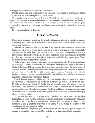físico porque entonces todo empieza a confundirse.
Ocultar cosas crea una barrera entre los esposos; y si compartes información íntima
con otra persona, la relación primaria es amenazada.
Sí se puede recuperar una pareja de una infidelidad. Se requiere un proceso, tiempo y
actos concretos para restablecer la confianza. Lo importante es decidir si nos quedamos o
nos vamos de esta relación. Pero si nos quedamos es para volver a creer, no para
recordarle al otro que se equivocó y con ello asegurar la decepción y el enojo en nuestras
vidas.
Les comparto el caso de Pamela:
El caso de Pamela
Una exitosa mujer del mundo de los grandes almacenes, ejecutiva, trabajo de tiempo
completo y una carrera en ascendencia. Casada desde hace 25 años con un editor, con
quien tiene dos hijas.
Mientras la carrera de ella va a la alza, él ve cada día más mermada su situación
financiera. Su negocio propio parece que va a cerrar y empieza a verse confrontado
con que es ella quien lleva más dinero a casa, tiene más compromisos y motivos
profesionales de satisfacción. Él, de 49 años, empieza a sentir su autoestima lastimada
y cede a los coqueteos de una empleada suya, una muchacha joven para quien Pedro
es la persona más admirable que conoce.
Todo empieza por simples coqueteos. Luego un poquito más de temas personales
en el trabajo. Después intercambio de mensajitos donde parecen jugar a un estira y
afloje de la moral. Ella se encarga de dejarle claro que nunca antes ha hecho algo así
con otro hombre, que él está casado y ella no quiere causar daño, etcétera. Cuando él
se encuentra convencido de que ella es una buena persona y de que esto no será una
verdadera amenaza para su estabilidad familiar, decide llevar la situación a un plano de
encuentros clandestinos y ausencias de casa.
Pamela lo nota, lo siente y algo sospecha. Hace sus investigaciones con la secretaria
de su marido y coteja estados de cuenta de las tarjetas de crédito. La prueba ahí está.
El dolor es inmenso. Antes de hablar con él, consulta con una amiga y con su
sacerdote. Toma una decisión fundamental: aún lo ama y no quiere perder una relación
de tantos años, una biografía compartida. También decide que no quiere ser una mujer
divorciada, que él ha sido un buen padre y proveedor hasta ahora, y es un hombre por
el que se merece luchar.
Al ser confrontado, él lo niega todo. Continúa así hasta que con pruebas
contundentes, como recibos de hoteles, camisas manchadas de maquillaje y mensajes
en celular, no le queda otro camino que aceptar que esta nueva relación es algo
incipiente y que él prefiere conservar a su familia y a su mujer. Se acercó a esta
relación por las razones equivocadas.
Pamela también comprende que se ha alejado mucho de casa, que ha dejado de
admirar a su marido y que juntos deben trabajar en la reconstrucción de su pareja.
82
 