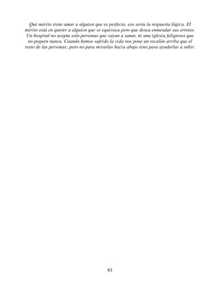 Qué mérito tiene amar a alguien que es perfecto, eso sería la respuesta lógica. El
mérito está en querer a alguien que se equivoca pero que desea enmendar sus errores.
Un hospital no acepta solo personas que vayan a sanar, ni una iglesia feligreses que
no pequen nunca. Cuando hemos sufrido la vida nos pone un escalón arriba que el
resto de las personas; pero no para mirarlas hacia abajo sino para ayudarlas a subir.
83
 