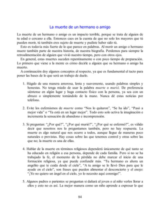 La muerte de un hermano o amigo
La muerte de un hermano o amigo es un impacto terrible, porque se trata de alguien de
tu edad o cercano a ella. Entonces caes en la cuenta de que no solo los mayores que tú
pueden morir, tú también eres sujeto de muerte y pudiste haber sido tú.
Esto es todavía más fuerte de lo que parece en palabras. Al morir un amigo o hermano
muere también parte de nuestra historia, de nuestra biografía. Perdemos para siempre la
retroalimentación de alguien que vivió nuestro tiempo, pero con otros ojos.
En general, estas muertes suceden repentinamente o con poco tiempo de preparación.
Lo primero que viene a la mente es cómo decirle a alguien que su hermano o amigo ha
muerto.
A continuación doy algunos conceptos al respecto, ya que es fundamental el tacto para
poner las bases de lo que será un trabajo de duelo.
1. Hágalo de una manera amorosa, lenta y suavemente, usando palabras simples y
honestas. No tenga miedo de usar la palabra muerte o murió. De preferencia
siéntense en algún lugar y haga contacto físico con la persona, ya sea con un
abrazo o simplemente tomándolo de la mano. Nunca dé estas noticias por
teléfono.
2. Evite los eufemismos de muerte como “Nos lo quitaron”, “Se ha ido”, “Pasó a
mejor vida” o “Ya está en un lugar mejor”. Todo esto solo activa la imaginación e
incrementa la sensación de abandono e incomprensión.
3. Si preguntan: “¿Por qué?”, “¿Por qué murió?”, “¿Por qué se enfermó?”, es válido
decir que nosotros nos lo preguntamos también, pero no hay respuesta. La
muerte es algo natural que nos ocurre a todos, aunque llegue de maneras poco
naturales o previstas. Hay cosas sobre las que tenemos control y otras sobre las
que no; la muerte es una de ellas.
4. Hablar de la muerte en términos religiosos dependerá únicamente de qué tanto se
ha educado en religión a esa persona, depende de cada familia. Pero si no se ha
trabajado la fe, el momento de la pérdida no debe marcar el inicio de una
formación religiosa, ya que puede confundir más. “Tu hermano es ahora un
angelito que te cuida desde el cielo”, “A tu amigo se lo llevó Dios para que le
ayude en el cielo”, son frases que pueden alimentar el desconcierto y el enojo:
“¡Yo no quiero un ángel en el cielo, yo lo necesito aquí conmigo!”.
5. Algunos padres o parientes se preguntan si dañará al joven o al niño verlos llorar a
ellos y esto no es así. La mejor manera como un niño aprende a expresar lo que
84
 