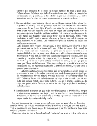 siente es por imitación. Si tú lloras, le otorgas permiso de llorar y estar triste.
Debemos hacer énfasis en que todos los sentimientos son válidos, pero no todas
las conductas son permitidas. Si los adultos niegan sus sentimientos, los niños
aprenden a hacerlo y esta no es una respuesta sana al proceso de duelo.
6. Nuestro miedo es estar nosotros mismos tan metidos en nuestro dolor, tal vez por
la pérdida de un hijo, que no podamos estar ahí para atender las necesidades
emocionales de los demás hijos. Cuando esta situación nos rebase, es tiempo de
pedir ayuda para que nuestros otros hijos no tengan una doble pérdida. Aquí es
importante recordar la política del buen cuidador: “Si yo estoy bien, la persona de
la que tengo que hacerme cargo estará bien”. No se descuiden, pidan ayuda
profesional si así lo sienten; coman, duerman y formen una red de apoyo con
otros miembros de la familia. Las cadenas de ayuda se rompen, las redes son
mucho más resistentes.
Debe avisarse en el colegio o universidad, lo antes posible, que el joven o niño
que atiende esa institución acaba de sufrir una pérdida importante. Esto con el fin
de que monitoreen sus reacciones, no para que le condonen exámenes o
responsabilidades, sino para que estén alertas de posibles aislamientos o síntomas
de depresión. No se trata de tener una vigilancia persecutoria con ellos, sino una
cercanía y escucha activa. La escuela no debe hacerlo público, pues los
muchachos y chicas no quieren sentirse distintos a los demás, eso es algo que les
preocupa. El ser señalados como “Mira, ese es al que se le murió la hermana” o
frases como esa, los incomoda muchísimo. A criterio del doliente, él o ella sabrá a
quiénes quiere contárselo.
Debemos reafirmarles que los pleitos que hayan tenido con quien murió no
ocasionaron su muerte. La culpa, en estos casos, suele hacerse presente igual que
los remordimientos por “no haberle prestado mis cosas” o “haberme peleado con
ella”. Debemos decirle que nada de esto es su culpa y una vez más, que no hay
nada que hubiera podido hacer para evitarlo. Este es el manejo correcto de la
culpa que pueda sentir. Seamos pacientes, tal vez haya regresiones, rabietas y
malos humores.
8. También habrá momentos en que estén muy bien jugando o divirtiéndose, porque
verdaderamente necesitan eso. Jugar y reír es terapéutico, les da la oportunidad
de tomarse un descanso del sufrimiento y pueden expresar sus sentimientos a su
propio modo, liberando ansiedad y estrés.
Lo más importante de recordar es que debemos estar ahí para ellos, ser honestos y
amarlos mucho. En México decimos un refrán: “Lo que no te mata, te hace más fuerte”,
y si le inyectamos una buena dosis de comprensión y cariño, también te hace más
empático y te llena de sabiduría.
Existe una situación que se llama la culpa del sobreviviente y no se refiere nada más a
85
 