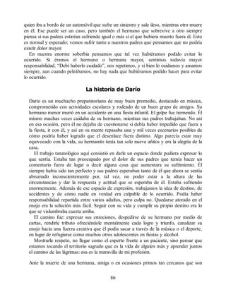 quien iba a bordo de un automóvil que sufre un siniestro y sale ileso, mientras otro muere
en él. Ese puede ser un caso, pero también el hermano que sobrevive a otro siempre
piensa si sus padres estarían sufriendo igual o más si el que hubiera muerto fuera él. Esto
es normal y esperado; vemos sufrir tanto a nuestros padres que pensamos que no podría
existir dolor mayor.
En nuestra enorme soberbia pensamos que tal vez hubiéramos podido evitar lo
ocurrido. Si éramos el hermano o hermana mayor, sentimos todavía mayor
responsabilidad. “Debí haberlo cuidado”, nos repetimos, y si bien lo cuidamos y amamos
siempre, aun cuando peleábamos, no hay nada que hubiéramos podido hacer para evitar
lo ocurrido.
La historia de Darío
Darío es un muchacho preparatoriano de muy buen promedio, destacado en música,
comprometido con actividades escolares y rodeado de un buen grupo de amigos. Su
hermano menor murió en un accidente en una fiesta infantil. El golpe fue tremendo. Él
mismo muchas veces cuidaba de su hermano, mientras sus padres trabajaban. No así
en esa ocasión, pero él no dejaba de cuestionarse si debía haber impedido que fuera a
la fiesta, ir con él, y así en su mente repasaba una y mil veces escenarios posibles de
cómo podría haber logrado que el desenlace fuera distinto. Algo parecía estar muy
equivocado con la vida, su hermanito tenía tan solo nueve añitos y era la alegría de la
casa.
El trabajo tanatológico aquí consistió en darle un espacio donde pudiera expresar lo
que sentía. Estaba tan preocupado por el dolor de sus padres que temía hacer un
comentario fuera de lugar o decir alguna cosa que aumentara su sufrimiento. Él
siempre había sido tan perfecto y sus padres esperaban tanto de él que ahora se sentía
abrumado inconscientemente por, tal vez, no poder estar a la altura de las
circunstancias y dar la respuesta y actitud que se esperaba de él. Estaba sufriendo
enormemente. Además de ese espacio de expresión, trabajamos la idea de destino, de
accidentes y de cómo nadie en verdad era culpable de lo ocurrido. Podía haber
responsabilidad repartida entre varios adultos, pero culpa no. Quedarse atorado en el
enojo era la solución más fácil. Seguir con su vida y cumplir su propio destino era lo
que se vislumbraba cuesta arriba.
El camino fue: expresar sus emociones, despedirse de su hermano por medio de
cartas, rendirle tributo ofreciéndole mentalmente cada logro y triunfo, canalizar su
enojo hacia una fuerza creativa que él podía sacar a través de la música o el deporte,
en lugar de refugiarse como muchos otros adolescentes en fiestas y alcohol.
Mostrarle respeto, no llegar como el experto frente a un paciente, sino pensar que
estamos tocando el territorio sagrado que es la vida de alguien más y aprender juntos
el camino de las lágrimas: esa es la maravilla de mi profesión.
Ante la muerte de una hermana, amiga o en ocasiones primos tan cercanos que son
86
 