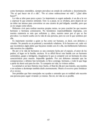 como hermanos extendidos, siempre prevalece un estado de confusión y desorientación.
“No sé qué hacer sin él o ella”, “No sé cómo redireccionar mi vida”, “¿Qué debo
hacer?”.
La vida se abre paso poco a poco. Lo importante es seguir andando, ir un día a la vez
y expresar lo que estamos sintiendo. Esto va a pasar, no se olvidará, pero dejará de ser
un dolor tan intenso para convertirse en una cicatriz de piel delgada, sensible, pero que
ya no sangre como ahora.
Debemos vivir para realizar nuestras propias metas, no para concluir las que nuestro
hermano o hermana comenzaron. No heredemos responsabilidades impropias, con
nuestra existencia es más que suficiente y, claro, nuestro amor por el que se fue
prevalece. La muerte acaba con la vida de una persona, pero no con lo que sentimos por
ella.
Es importante recordar a quien se fue como ser humano, es decir, con defectos y
virtudes. No ponerlo en un pedestal y encenderle veladoras. Si lo hacemos así, cada vez
que recordemos algún pleito que hayamos tenido con él o ella, inevitablemente habremos
sido nosotros los culpables.
De por sí la vida de hermanos es una constante lucha por el espacio, el amor de los
padres, el lugar en la familia, etcétera. Si es difícil llevar esta batalla con un hermano
carismático, guapo e inteligente, imagínense lo que es competir con un hermano de estas
características pero muerto. Imposible igualarlo. Por eso debemos entender que las
comparaciones y debates han terminado; te llevo conmigo, hermano, y todo lo que haga
a partir de ahora será para los dos. Te comparto mi vida, la vivimos ambos.
La amistad es un lazo fraterno muy fuerte, el final de ella por una traición, una mentira
o un reclamo a destiempo también duele enormemente. Muere el nosotros para fortalecer
el yo mismo.
Son pérdidas que bien manejadas me ayudan a entender que en realidad solo necesito
una persona para seguir viviendo: yo mismo. Sin mí, mi vida no es posible.
87
 