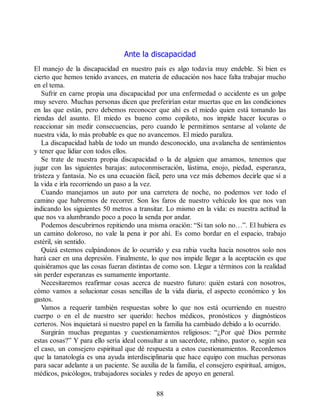 Ante la discapacidad
El manejo de la discapacidad en nuestro país es algo todavía muy endeble. Si bien es
cierto que hemos tenido avances, en materia de educación nos hace falta trabajar mucho
en el tema.
Sufrir en carne propia una discapacidad por una enfermedad o accidente es un golpe
muy severo. Muchas personas dicen que preferirían estar muertas que en las condiciones
en las que están, pero debemos reconocer que ahí es el miedo quien está tomando las
riendas del asunto. El miedo es bueno como copiloto, nos impide hacer locuras o
reaccionar sin medir consecuencias, pero cuando le permitimos sentarse al volante de
nuestra vida, lo más probable es que no avancemos. El miedo paraliza.
La discapacidad habla de todo un mundo desconocido, una avalancha de sentimientos
y tener que lidiar con todos ellos.
Se trate de nuestra propia discapacidad o la de alguien que amamos, tenemos que
jugar con las siguientes barajas: autoconmiseración, lástima, enojo, piedad, esperanza,
tristeza y fantasía. No es una ecuación fácil, pero una vez más debemos decirle que sí a
la vida e irla recorriendo un paso a la vez.
Cuando manejamos un auto por una carretera de noche, no podemos ver todo el
camino que habremos de recorrer. Son los faros de nuestro vehículo los que nos van
indicando los siguientes 50 metros a transitar. Lo mismo en la vida: es nuestra actitud la
que nos va alumbrando poco a poco la senda por andar.
Podemos descubrirnos repitiendo una misma oración: “Si tan solo no…”. El hubiera es
un camino doloroso, no vale la pena ir por ahí. Es como bordar en el espacio, trabajo
estéril, sin sentido.
Quizá estemos culpándonos de lo ocurrido y esa rabia vuelta hacia nosotros solo nos
hará caer en una depresión. Finalmente, lo que nos impide llegar a la aceptación es que
quisiéramos que las cosas fueran distintas de como son. Llegar a términos con la realidad
sin perder esperanzas es sumamente importante.
Necesitaremos reafirmar cosas acerca de nuestro futuro: quién estará con nosotros,
cómo vamos a solucionar cosas sencillas de la vida diaria, el aspecto económico y los
gastos.
Vamos a requerir también respuestas sobre lo que nos está ocurriendo en nuestro
cuerpo o en el de nuestro ser querido: hechos médicos, pronósticos y diagnósticos
certeros. Nos inquietará si nuestro papel en la familia ha cambiado debido a lo ocurrido.
Surgirán muchas preguntas y cuestionamientos religiosos: “¿Por qué Dios permite
estas cosas?” Y para ello sería ideal consultar a un sacerdote, rabino, pastor o, según sea
el caso, un consejero espiritual que dé respuesta a estos cuestionamientos. Recordemos
que la tanatología es una ayuda interdisciplinaria que hace equipo con muchas personas
para sacar adelante a un paciente. Se auxilia de la familia, el consejero espiritual, amigos,
médicos, psicólogos, trabajadores sociales y redes de apoyo en general.
88
 