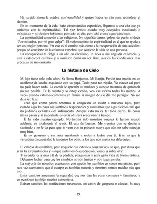Ha surgido ahora la palabra espiritualidad y quiero hacer un alto para redondear el
término.
En un momento de la vida, bajo circunstancias especiales, llegamos a una cita que ya
teníamos con la espiritualidad. Tal vez hemos estado muy ocupados estudiando o
trabajando y ni siquiera habíamos pensado en ella; pero ahí estaba aguardándonos.
La espiritualidad antecede a las religiones. No significa darnos golpes de pecho ni decir
“Por mi culpa, por mi gran culpa”. El mejor camino de espiritualidad es el que te ayuda a
ser una mejor persona. Por eso es el camino más corto a la recuperación de una adicción:
porque se convierte en la columna vertebral que sostiene la vida de una persona.
La discapacidad te obliga a un alto en el camino, te lleva a una angustia existencial y
esta a establecer cambios y a asumirte como un ser libre, aun en las condiciones más
precarias de movimiento.
La historia de Cielo
Mi hijo tiene solo ocho años. Se llama Benjamín. Mi Benjie. Perdió una manita en un
accidente de lancha esquiando con su papá. Todo pasó tan rápido. Yo estuve ahí pero
no pude hacer nada. La cuerda le apretaba su muñeca y aunque tratamos de quitársela
no fue posible. Te lo cuento y lo estoy viendo, veo esa escena todas las noches. A
veces cuando estamos contentos en familia la imagen de ese día me persigue. No me
deja ser feliz.
Creo que como padres tenemos la obligación de cuidar a nuestros hijos, pero
cuando algo les pasa nos sentimos responsables y asumimos que algo hicimos mal que
no pudimos evitarles este sufrimiento. Aunque esto no es del todo cierto, las cosas
malas pasan y lo importante es estar ahí para reaccionar a tiempo.
Él ha sido nuestro ejemplo. No hemos sido nosotros quienes lo hemos sacado
adelante, es totalmente al revés. Él está de buenas. Me creerías que se despierta
cantando y no le da pena que lo vean con su prótesis nueva que aún no sabe manejar
muy bien.
Es un guerrero y nos está enseñando a todos a luchar con él. Hoy sé que la
verdadera discapacidad la tenemos los otros, a los que nos asusta ser diferentes.
El cambio desestabiliza, pero requiere que estemos convencidos de que, por duras que
sean las circunstancias y aunque sintamos desesperación, vamos a sobrevivir.
Trascender es ir más allá de la pérdida, reorganizar y redirigir tu vida de forma distinta.
Debemos luchar para que los cambios no nos limiten y nos hagan perder.
La mayoría de nosotros aceptamos con agrado los cambios en cosas materiales, pero
rara vez aceptamos que el cuerpo es también materia y nosotros somos mucho más que
eso.
Estos cambios amenazan la seguridad que nos dan las cosas comunes y familiares, y
en ocasiones también nuestra autoestima.
Existen también las mutilaciones necesarias, en casos de gangrena o cáncer. Es muy
89
 