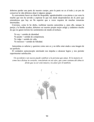 doloroso perder una parte de nuestro cuerpo, pero la parte no es el todo y en pos de
conservar la vida debemos dejar ir algunos apegos.
Es conveniente hacer un ritual de despedida, agradeciéndole a esa pierna o ese seno lo
mucho que nos ha servido y expresar lo que nos duele desprendernos de él, pero que
entendemos que hay un fin superior que a veces requiere de muchas renuncias
intermedias.
Conviene, como lo he dicho, reafirmar nuestra autoestima y, para ello, aunque la
pareja y la familia ayuden, debemos ser nuestro propio mejor amigo y cuidarnos mucho
de que no ganen terreno los sentimientos de miedo al rechazo.
Yo soy = sentido de identidad.
Yo puedo = sentido de competencia.
Yo valgo = sentido de valía.
Yo merezco = sentido de felicidad.
Autoestima es saberse y quererse como uno es y no debe estar atada a una imagen de
ser perfecto.
El verdadero autoconcepto aterrizado nos impulsa a alcanzar logros y nos permite
experimentar satisfacción.
Un accidente o un suceso puede cambiar a la persona que amas. Si la manera en
como luce distrae tu corazón, concéntrate en sus ojos, que como ventana del alma te
dirán que su ser está intacto y tu amor por él también.
90
 