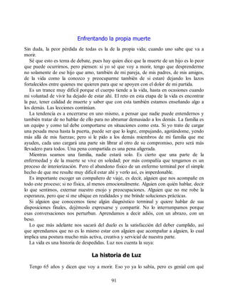 Enfrentando la propia muerte
Sin duda, la peor pérdida de todas es la de la propia vida; cuando uno sabe que va a
morir.
Sé que esto es tema de debate, pues hay quien dice que la muerte de un hijo es lo peor
que puede ocurrirnos, pero piensen: si yo sé que voy a morir, tengo que desprenderme
no solamente de ese hijo que amo, también de mi pareja, de mis padres, de mis amigos,
de la vida como la conozco y preocuparme también de si estaré dejando los lazos
fortalecidos entre quienes me quieren para que se apoyen con el dolor de mi partida.
Es un trance muy difícil porque el cuerpo tiende a la vida, hasta en ocasiones cuando
mi voluntad de vivir ha dejado de estar ahí. El reto en esta etapa de la vida es encontrar
la paz, tener calidad de muerte y saber que con esta también estamos enseñando algo a
los demás. Las lecciones continúan.
La tendencia es a encerrarse en uno mismo, a pensar que nadie puede entendernos y
también tratar de no hablar de ello para no abrumar demasiado a los demás. La familia es
un equipo y como tal debe comportarse en situaciones como esta. Si yo trato de cargar
una pesada mesa hasta la puerta, puede ser que lo logre, empujando, agotándome, yendo
más allá de mis fuerzas; pero si le pido a los demás miembros de mi familia que me
ayuden, cada uno cargará una parte sin librar al otro de su compromiso, pero será más
llevadero para todos. Una pena compartida es una pena aligerada.
Mientras seamos una familia, nadie estará solo. Es cierto que una parte de la
enfermedad y de la muerte se vive en soledad; por más compañía que tengamos es un
proceso de interiorización. Pero el abandono físico de un enfermo terminal por el simple
hecho de que me resulte muy difícil estar ahí y verlo así, es imperdonable.
Es importante escoger un compañero de viaje, es decir, alguien que nos acompañe en
todo este proceso; si no física, al menos emocionalmente. Alguien con quién hablar, decir
lo que sentimos, externar nuestro enojo y preocupaciones. Alguien que no me robe la
esperanza, pero que sí me ubique en realidades y me brinde soluciones prácticas.
Si alguien que conocemos tiene algún diagnóstico terminal y quiere hablar de sus
disposiciones finales, dejémoslo expresarse y compartir. No lo interrumpamos porque
esas conversaciones nos perturban. Aprendamos a decir adiós, con un abrazo, con un
beso.
Lo que más adelante nos sacará del duelo es la satisfacción del deber cumplido, así
que aprendamos que no es lo mismo estar con alguien que acompañar a alguien, lo cual
implica una postura mucho más activa, creativa y servicial de nuestra parte.
La vida es una historia de despedidas. Luz nos cuenta la suya:
La historia de Luz
Tengo 65 años y dicen que voy a morir. Eso yo ya lo sabía, pero es genial con qué
91
 