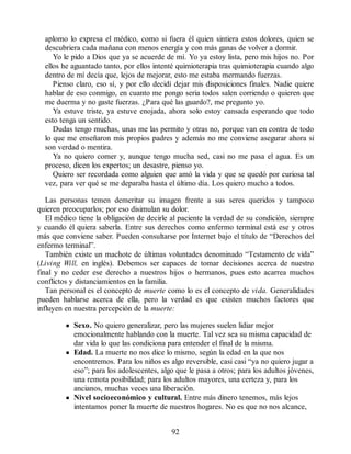 aplomo lo expresa el médico, como si fuera él quien sintiera estos dolores, quien se
descubriera cada mañana con menos energía y con más ganas de volver a dormir.
Yo le pido a Dios que ya se acuerde de mí. Yo ya estoy lista, pero mis hijos no. Por
ellos he aguantado tanto, por ellos intenté quimioterapia tras quimioterapia cuando algo
dentro de mí decía que, lejos de mejorar, esto me estaba mermando fuerzas.
Pienso claro, eso sí, y por ello decidí dejar mis disposiciones finales. Nadie quiere
hablar de eso conmigo, en cuanto me pongo seria todos salen corriendo o quieren que
me duerma y no gaste fuerzas. ¿Para qué las guardo?, me pregunto yo.
Ya estuve triste, ya estuve enojada, ahora solo estoy cansada esperando que todo
esto tenga un sentido.
Dudas tengo muchas, unas me las permito y otras no, porque van en contra de todo
lo que me enseñaron mis propios padres y además no me conviene asegurar ahora si
son verdad o mentira.
Ya no quiero comer y, aunque tengo mucha sed, casi no me pasa el agua. Es un
proceso, dicen los expertos; un desastre, pienso yo.
Quiero ser recordada como alguien que amó la vida y que se quedó por curiosa tal
vez, para ver qué se me deparaba hasta el último día. Los quiero mucho a todos.
Las personas temen demeritar su imagen frente a sus seres queridos y tampoco
quieren preocuparlos; por eso disimulan su dolor.
El médico tiene la obligación de decirle al paciente la verdad de su condición, siempre
y cuando él quiera saberla. Entre sus derechos como enfermo terminal está ese y otros
más que conviene saber. Pueden consultarse por Internet bajo el título de “Derechos del
enfermo terminal”.
También existe un machote de últimas voluntades denominado “Testamento de vida”
(Living Will, en inglés). Debemos ser capaces de tomar decisiones acerca de nuestro
final y no ceder ese derecho a nuestros hijos o hermanos, pues esto acarrea muchos
conflictos y distanciamientos en la familia.
Tan personal es el concepto de muerte como lo es el concepto de vida. Generalidades
pueden hablarse acerca de ella, pero la verdad es que existen muchos factores que
influyen en nuestra percepción de la muerte:
Sexo. No quiero generalizar, pero las mujeres suelen lidiar mejor
emocionalmente hablando con la muerte. Tal vez sea su misma capacidad de
dar vida lo que las condiciona para entender el final de la misma.
Edad. La muerte no nos dice lo mismo, según la edad en la que nos
encontremos. Para los niños es algo reversible, casi casi “ya no quiero jugar a
eso”; para los adolescentes, algo que le pasa a otros; para los adultos jóvenes,
una remota posibilidad; para los adultos mayores, una certeza y, para los
ancianos, muchas veces una liberación.
Nivel socioeconómico y cultural. Entre más dinero tenemos, más lejos
intentamos poner la muerte de nuestros hogares. No es que no nos alcance,
92
 