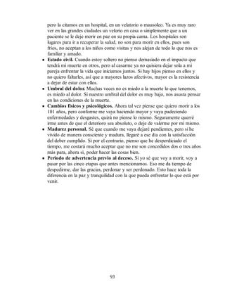 pero la citamos en un hospital, en un velatorio o mausoleo. Ya es muy raro
ver en las grandes ciudades un velorio en casa o simplemente que a un
paciente se le deje morir en paz en su propia cama. Los hospitales son
lugares para ir a recuperar la salud, no son para morir en ellos, pues son
fríos, no aceptan a los niños como visitas y nos alejan de todo lo que nos es
familiar y amado.
Estado civil. Cuando estoy soltero no pienso demasiado en el impacto que
tendrá mi muerte en otros, pero al casarme ya no quisiera dejar sola a mi
pareja enfrentar la vida que iniciamos juntos. Si hay hijos pienso en ellos y
no quiero faltarles, así que a mayores lazos afectivos, mayor es la resistencia
a dejar de estar con ellos.
Umbral del dolor. Muchas veces no es miedo a la muerte lo que tenemos,
es miedo al dolor. Si nuestro umbral del dolor es muy bajo, nos asusta pensar
en las condiciones de la muerte.
Cambios físicos y psicológicos. Ahora tal vez piense que quiero morir a los
101 años, pero conforme me vaya haciendo mayor y vaya padeciendo
enfermedades y desgastes, quizá no piense lo mismo. Seguramente querré
irme antes de que el deterioro sea absoluto, o deje de valerme por mí mismo.
Madurez personal. Sé que cuando me vaya dejaré pendientes, pero si he
vivido de manera consciente y madura, llegaré a ese día con la satisfacción
del deber cumplido. Si por el contrario, pienso que he desperdiciado el
tiempo, me costará mucho aceptar que no me son concedidos dos o tres años
más para, ahora sí, poder hacer las cosas bien.
Periodo de advertencia previo al deceso. Si yo sé que voy a morir, voy a
pasar por las cinco etapas que antes mencionamos. Eso me da tiempo de
despedirme, dar las gracias, perdonar y ser perdonado. Esto hace toda la
diferencia en la paz y tranquilidad con la que pueda enfrentar lo que está por
venir.
93
 