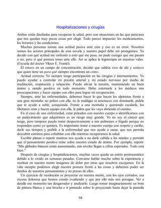 Hospitalizaciones y cirugías
Ambas están diseñadas para recuperar la salud, pero son situaciones en las que pareciera
que nos quedan muy pocas cosas por elegir. Todo parece impuesto: los medicamentos,
los horarios y las condiciones.
Muchas personas toman una actitud pasiva ante esto y eso es un error. Nosotros
somos los actores principales de esta novela y nuestro papel debe ser protagónico. Yo
decido con qué actitud me enfrento a esto que me pasa, no pude escoger que me pasara
o no, pero sí qué postura tomo ante ello. Así se aplica la logoterapia en nuestras vidas.
(Escuela del doctor Viktor E. Frankl).
Él estuvo en un campo de concentración; decidió que saldría vivo de ahí y sostuvo
que quien tiene un para qué siempre encontrará un cómo.
Actitud correcta: Yo siempre tengo participación en las cirugías e internamientos. Yo
puedo ayudar a controlar mi presión arterial y mi estado nervioso por medio de
meditación, respiración y relajación. Puedo aliviar la tensión, manteniendo un buen
ánimo y siendo positivo en todo momento. Debo externarle a los médicos mis
preocupaciones y hacer equipo con ellos para lograr mi recuperación.
Siempre, ante las enfermedades, debemos hacer lo que hacen los alpinistas frente a
una gran montaña: no pelees con ella, no la maldigas ni amenaces con dominarla, pídele
que te ayude a subir, conquístala. Frente a una montaña y queriendo escalarla, los
tibetanos oran y hacen equipo con ella, le piden que les vaya abriendo el camino.
En el caso de una enfermedad, estar peleados con nuestro cuerpo o identificarnos con
un padecimiento que adquirimos es un riesgo muy grande. Yo no soy el cáncer que
tengo, pero tampoco puedo tratar despectivamente a mis pulmones o hígado porque no
responden como yo quisiera. Es importante tratar a nuestro cuerpo con respeto y cariño,
darle sus tiempos y pedirle a la enfermedad que nos ayude a sanar, que nos permita
descubrir caminos para cohabitar con ella mientras recuperamos la salud.
Escribir planas o repetir mantras nos ayuda a no darle cabida a los miedos y permitir
que el pensamiento positivo reine sobre nuestro estado de ánimo. Por ejemplo, repetir:
“Mis glóbulos blancos están aumentando, mis niveles llegan a cifras esperadas. Todo está
bien.”
Después de cirugías y hospitalizaciones, muchas veces queda un estrés postraumático
debido a lo vivido en semanas pasadas. Conviene hablar mucho sobre la experiencia y
sustituir en nuestra mente imágenes de dolor por otras que nosotros escojamos. En la
vida siempre podemos elegir nuestra postura frente a las cosas y debemos poder ser
dueños de nuestros pensamientos y no presas de ellos.
Un ejercicio de sustitución es proyectar en nuestra mente, con los ojos cerrados, esa
escena dolorosa que hemos estado evadiendo y que por ello más nos persigue. Ver a
detalle ese momento tan desgarrador y analizarlo. Luego tomar imaginariamente un bote
de pintura blanca y una brocha e ir pintando sobre lo proyectado hasta dejar la pantalla
94
 