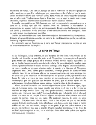 totalmente en blanco. Una vez así, reflejar en ella el rostro del ser amado o propio sin
dolor, sonriente, en paz. Esa es la imagen que yo escojo recordar. Cada vez que la mente
quiera traerme de nuevo esa visión de dolor, debo pararla en seco y recordar el reflejo
que yo seleccioné. Tendremos que hacerlo dos o tres veces y luego la mente, que es muy
obediente, dejará de traernos esos recuerdos que hemos decidido eliminar.
La noche es especialmente difícil cuando uno está en un sanatorio o cuando regresa a
casa de él. Parece que con ella vinieran todos los fantasmas y volviéramos a
experimentar los sonidos y olores de un internamiento. Respiren profundamente, trátense
con cariño y atenciones. No se presionen a estar emocionalmente bien enseguida. Sean
su mejor amigo en esta etapa de sus vidas.
Mucho de nuestra identidad viene de nuestro aspecto, de nuestro físico y corporeidad.
Lleguen a buenos términos con ella, no importa las modificaciones que hayan sufrido,
ámense y respétense siempre.
Les comparto aquí un fragmento de la carta que Tanya valientemente escribió en una
de estas oscuras noches de hospital:
La carta de Tanya
Es de madrugada. Estoy enferma, en este hospital, en esta cama. Una persona de mi
familia está dormida en una silla junto a mí. Tengo frío, pero no quiero despertarla
para pedirle una cobija, porque en la noche se levantó muchas veces a ayudarme. Es
de mi familia, la quiero mucho, me duele desvelarla. Sé que está dejando muchas otras
cosas y perdiendo horas de sueño por estar conmigo y me da pena causarle molestias.
A veces, cuando me pregunta si estoy mejor, le miento y le digo que sí. No quiero
angustiarla más. Otras, siento que se desespera, se enoja, porque las cosas no están
saliendo bien. Yo me enojo con ella por no tenerme paciencia, me enojo conmigo por
no estar sana y me enojo con los doctores que no me pueden ayudar, que terminan sus
horas de visita y se van a su casa, mientras yo me quedo aquí, en el silencio, solo
interrumpido por los quejidos del paciente de junto, por la plática lejana de las
enfermeras o por el zumbido de alguna alarma, ya sea la mía o la de mis vecinos.
Afuera escucho los coches que pasan o algún claxon lejano. El mundo sigue, sigue
sin mí. Mientras tanto, este nuevo mundo que ahora es el mío y a la vez me es
extraño, me exige muchas cosas. Hay tanto que no entiendo. Suena una de las alarmas
junto a mí. ¿Será eso muy malo? Veo una burbujita que va bajando por el tubo del
suero y se mete en mi cuerpo. Una vez alguien me dijo que si te entraba aire en el
cuerpo te morías. Ojalá no sea cierto. De cualquier manera, lo sabré en unos
minutos… No pasó nada. No me morí. Pero lo que sí pasa es que no me puedo
dormir. Extraño mi almohada. Estas almohadas son duras, como que raspan y hacen
ruido cada vez que me muevo, aunque sea un poco. Y yo que quiero dormir y no
puedo, no puedo por más que lo intento. Quiero escuchar mi música, ver las fotos de
mi buró; quiero regresar a casa, ver a mis hijos. Pero sobre todo, quiero que alguien
me toque, pero con cariño.
95
 